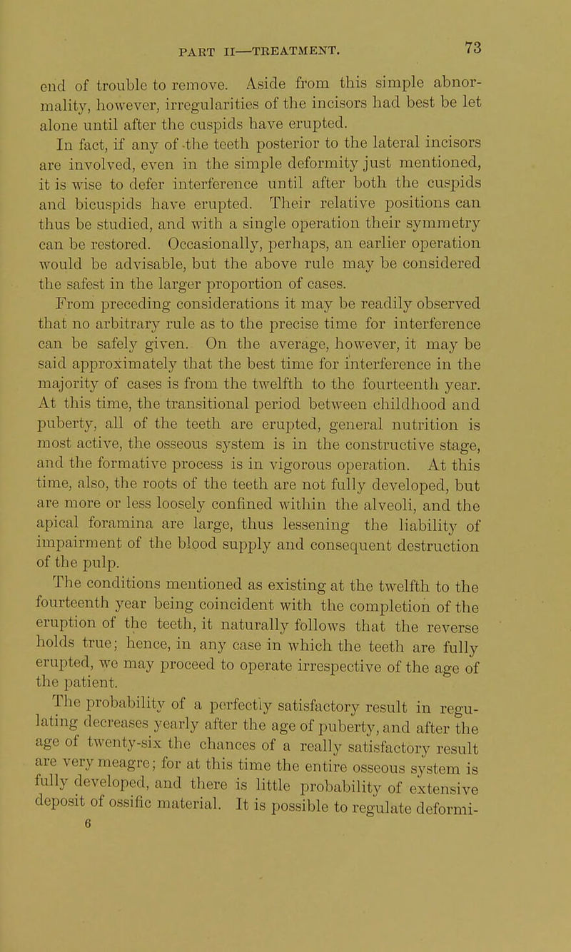 end of trouble to remove. Aside from this simple abnor- mality, however, irregularities of the incisors had best be let alone until after the cuspids have erupted. In fact, if any of -the teeth posterior to the lateral incisors are involved, even in the simple deformity just mentioned, it is wise to defer interference until after both the cuspids and bicuspids have erupted. Their relative positions can thus be studied, and with a single operation their symmetry can be restored. Occasionally, perhaps, an earlier operation would be advisable, but the above rule may be considered the safest in the larger proportion of cases. From preceding considerations it may be readily observed that no arbitrary rule as to the precise time for interference can be safely given. On the average, however, it may be said approximately that the best time for interference in the majority of cases is from the twelfth to the fourteenth year. At this time, the transitional period between childhood and puberty, all of the teeth are erupted, general nutrition is most active, the osseous system is in the constructive stage, and the formative process is in vigorous operation. At this time, also, the roots of the teeth are not fully developed, but are more or less loosely confined within the alveoli, and the apical foramina are large, thus lessening the liability of impairment of the blood supply and consequent destruction of the pulp. The conditions mentioned as existing at the twelfth to the fourteenth year being coincident with the completion of the eruption of the teeth, it naturally follows that the reverse holds true; hence, in any case in which the teeth are fully erupted, wo may proceed to operate irrespective of the age of tin- patient. The probability of a perfectly satisfactory result in regu- lating decreases N early alter the age of puberty, and after the age of twenty-six the chances of a really satisfactory result are very meagre; for at this time the entire osseous system is fully developed, and there is little probability of extensive deposit of ossific material. It is possible to regulate deformi- 6