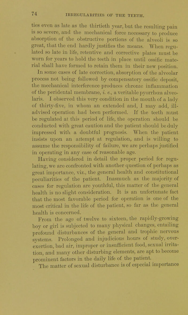 ties even as late as the thirtieth year, but the resulting pain is so severe, and the mechanical force necessary to produce absorption of the obstructive portions of the alveoli is so great, that the end hardly justifies the means. When regu- lated so late in life, retentive and corrective plates must be worn for years to hold the teeth in place until ossific mate- rial shall have formed to retain them in their new position. In some cases of late correction, absorption of the alveolar process not being followed by compensatory ossific deposit, the mechanical interference produces chronic inflammation of the peridental membrane, i. e., a veritable pyorrhoea alveo- laris. I observed this very condition in the mouth of a lady of thirty-five, in whom an extended and, I may add, ill- advised operation had been performed. If the teeth must be regulated at this period of life, the operation should be conducted with great caution and the patient should be duly impressed with a doubtful prognosis. When the patient insists upon an attempt at regulation, and is willing to assume the responsibility of failure, we are perhaps justified in operating in any case of reasonable age. Having considered in detail the proper period for regu- lating, we are confronted with another question of perhaps as great importance, viz., the general health and constitutional peculiarities of the patient. Inasmuch as the majority of cases for regulation are youthful, this matter of the general health is no slight consideration. It is an unfortunate fact that the most favorable period for operation is one of the most critical in the life of the patient, so far as the general health is concerned. From the age of twelve to sixteen, the rapidly-growing boy or girl is subjected to many physical changes, entailing profound disturbances of the general and trophic nervous systems. Prolonged and injudicious hours of study, over- exertion, bad air, improper or insufficient food, sexual irrita- tion, and many other disturbing elements, are ap1 to become prominent factors in the daily life of the patient. The matter of sexual disturbance is of especial importance