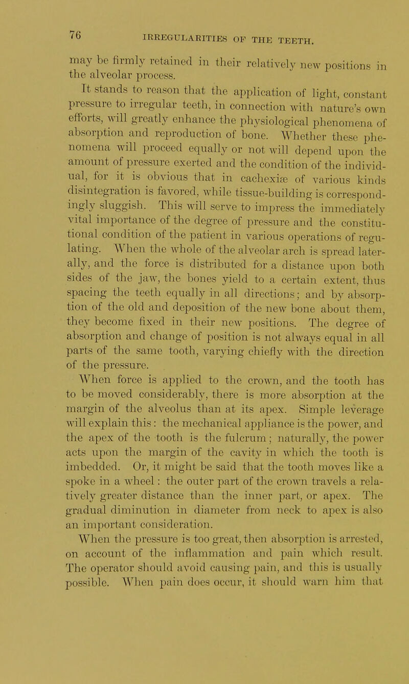 may be firmly retained in their relatively new positions ra the alveolar process. It stands to reason that the application of light, constant pressure to irregular teeth, in connection with nature's owe efforts, will greatly enhance the physiological phenomena of absorption and reproduction of bone. Whether these phe- nomena will proceed equally or not will depend upon the amount of pressure exerted and the condition of the individ- ual, for it is obvious that in cachexia) of various kinds disintegration is favored, while tissue-building is correspond- ingly sluggish. This will serve to impress the immediately vital importance of the degree of pressure and the constitu- tional condition of the patient in various operations of regu- lating. When the whole of the alveolar arch is spread later- ally, and the force is distributed for a distance upon both sides of the jaw, the bones yield to a certain extent, thus spacing the teeth equally in all directions; and by absorp- tion of the old and deposition of the new bone about them, they become fixed in their new positions. The degree of absorption and change of position is not always equal in all parts of the same tooth, varying chiefly with the direction of the pressure. When force is applied to the crown, and the tooth lias to be moved considerably, there is more absorption at the margin of the alveolus than at its apex. Simple leverage will explain this: the mechanical appliance is the power, and the apex of the tooth is the fulcrum; naturally, the power acts upon the margin of the cavity in which the tooth is imbedded. Or, it might be said that the tooth moves like a spoke in a wheel: the outer part of the crown travels a rela- tively greater distance than the inner part, or apex. The gradual diminution in diameter from neck to apex is also an important consideration. When the pressure is too great, then absorption is arrested, on account of the inflammation and pain which result. The operator should avoid causing pain, and this is usually possible. When pain does occur, it should warn him that