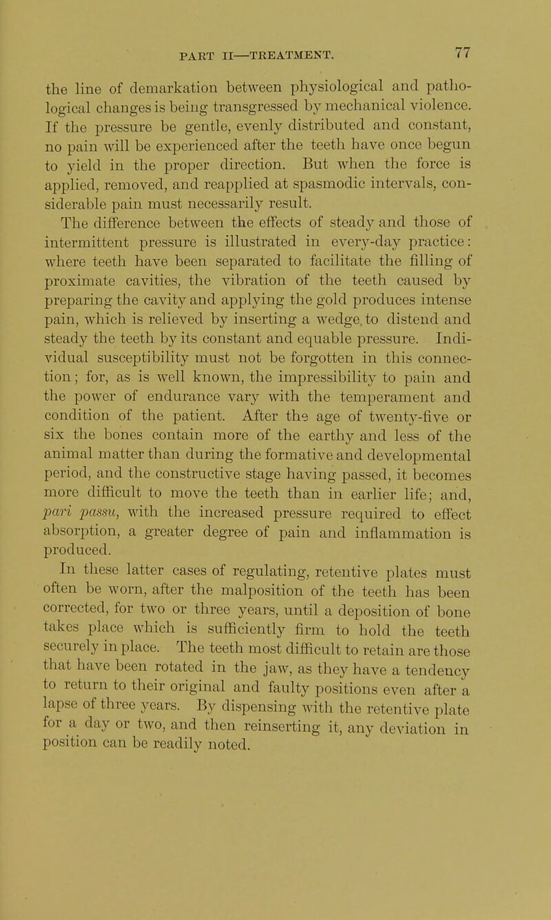 the line of demarkation between physiological and patho- logical changes is being transgressed by mechanical violence. If the pressure be gentle, evenly distributed and constant, no pain will be experienced after the teeth have once begun to yield in the proper direction. But when the force is applied, removed, and reapplied at spasmodic intervals, con- siderable pain must necessarily result. The difference between the effects of steady and those of intermittent pressure is illustrated in every-day practice: where teeth have been separated to facilitate the filling of proximate cavities, the vibration of the teeth caused by preparing the cavity and applying the gold produces intense pain, which is relieved by inserting a wedge, to distend and steady the teeth by its constant and equable pressure. Indi- vidual susceptibility must not be forgotten in this connec- tion ; for, as is well known, the impressibility to pain and the power of endurance vary with the temperament and condition of the patient. After the age of twenty-five or six the bones contain more of the earthy and less of the animal matter than during the formative and developmental period, and the constructive stage having passed, it becomes more difficult to move the teeth than in earlier life; and, pari passu, with the increased pressure required to effect absorption, a greater degree of pain and inflammation is produced. In these latter cases of regulating, retentive plates must often be worn, after the malposition of the teeth has been corrected, for two or three years, until a deposition of bone takes place which is sufficiently firm to hold the teeth securely in place. The teeth most difficult to retain are those that have been rotated in the jaw, as they have a tendency to return to their original and faulty positions even after a lapse of three years. By dispensing with the retentive plate for a day or two, and then reinserting it, any deviation in position can be readily noted.