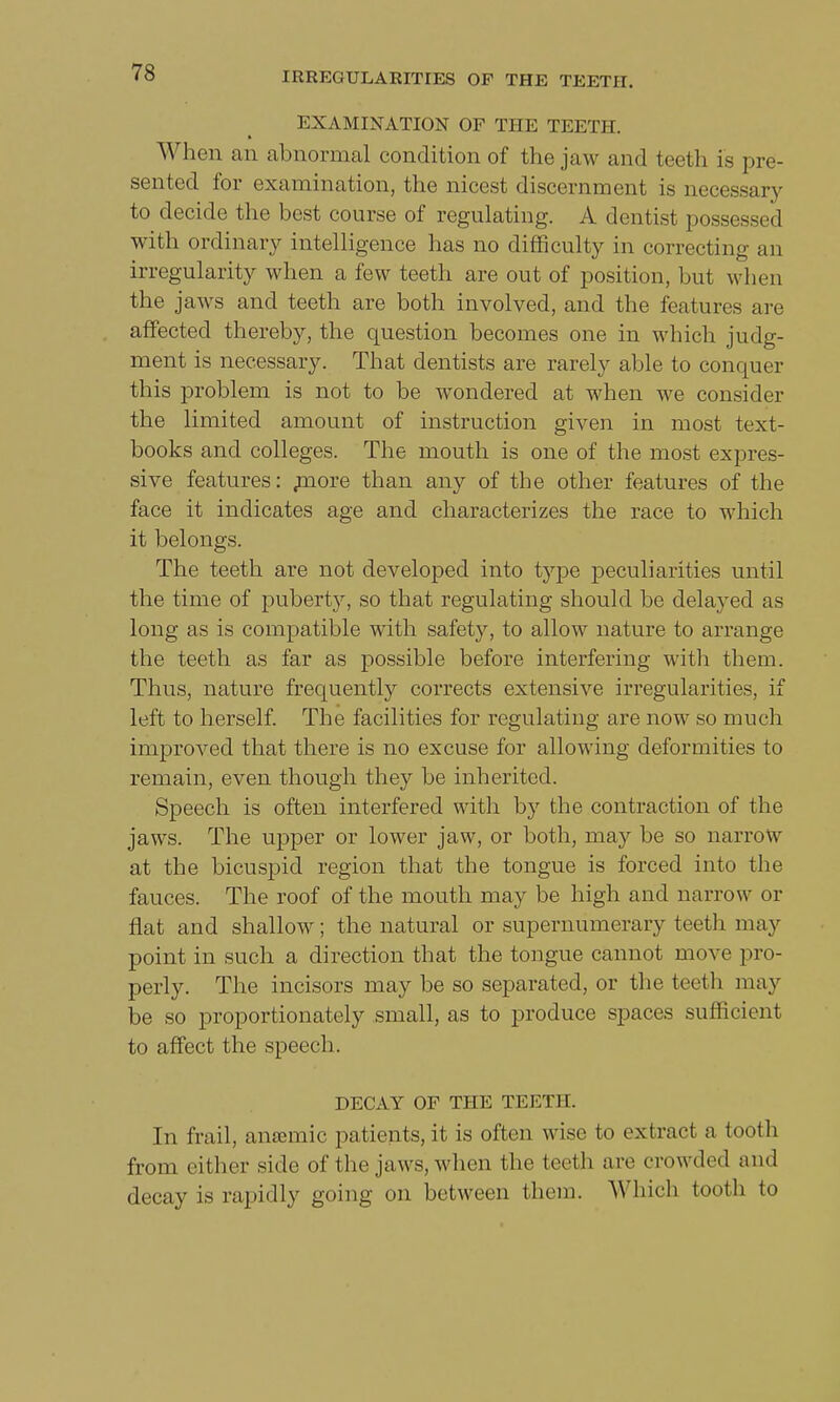 EXAMINATION OF THE TEETH. When an abnormal condition of the jaw and teeth is pre- sented for examination, the nicest discernment is necessary to decide the best course of regulating. A dentist possessed with ordinary intelligence has no difficulty in correcting an irregularity when a few teeth are out of position, but when the jaws and teeth are both involved, and the features are affected thereby, the question becomes one in which judg- ment is necessary. That dentists are rarely able to conquer this problem is not to be wondered at when we consider the limited amount of instruction given in most text- books and colleges. The mouth is one of the most expres- sive features: more than any of the other features of the face it indicates age and characterizes the race to which it belongs. The teeth are not developed into type peculiarities until the time of puberty, so that regulating should be delayed as long as is compatible with safety, to allow nature to arrange the teeth as far as possible before interfering with them. Thus, nature frequently corrects extensive irregularities, if left to herself. The facilities for regulating are now so much improved that there is no excuse for allowing deformities to remain, even though they be inherited. Speech is often interfered with by the contraction of the jaws. The upper or lower jaw, or both, may be so narrow at the bicuspid region that the tongue is forced into the fauces. The roof of the mouth may be high and narrow or flat and shallow; the natural or supernumerary teeth may point in such a direction that the tongue cannot move pro- perly. The incisors may be so separated, or the teeth may be so proportionately small, as to produce spaces sufficient to affect the speech. DECAY OF THE TEETH. In frail, ansemie patients, it is often wise to extract a tooth from cither side of the jaws, when the teeth are crowded and decay is rapidly going on between them. Which tooth to