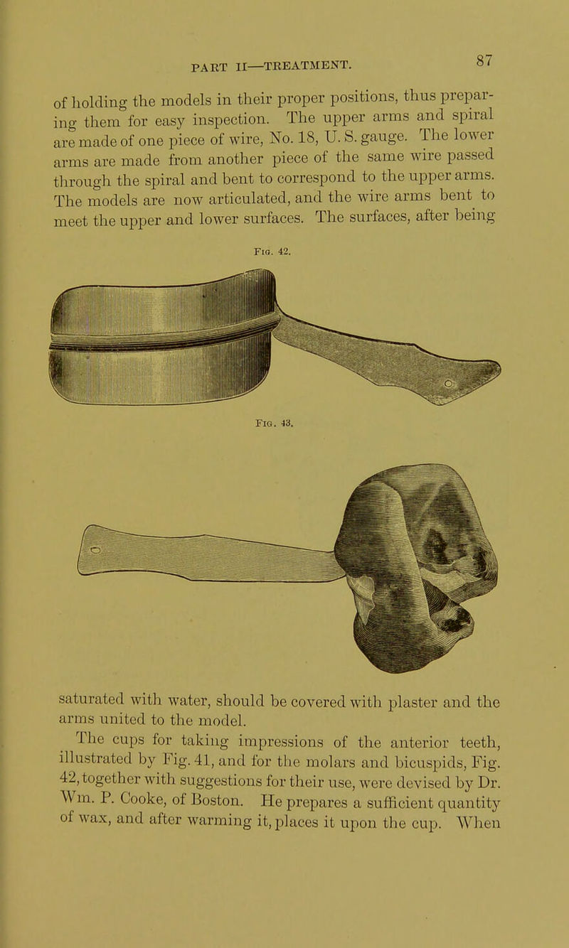 of holding the models in their proper positions, thus prepar- ing them for easy inspection. The upper arms and spiral are made of one piece of wire, No. 18, U. S. gauge. The lower arms are made from another piece of the same wire passed through the spiral and bent to correspond to the upper arms. The models are now articulated, and the wire arms bent to meet the upper and lower surfaces. The surfaces, after being Fio. 42. Fig. 43. saturated with water, should be covered with plaster and the arms united to the model. The cups for taking impressions of the anterior teeth, illustrated by Fig. 41, and for the molars and bicuspids, Fig. 42,together with suggestions for their use, were devised by Dr. Win. P. Cooke, of Boston. He prepares a sufficient quantity of wax, and after warming it, places it upon the cup. When