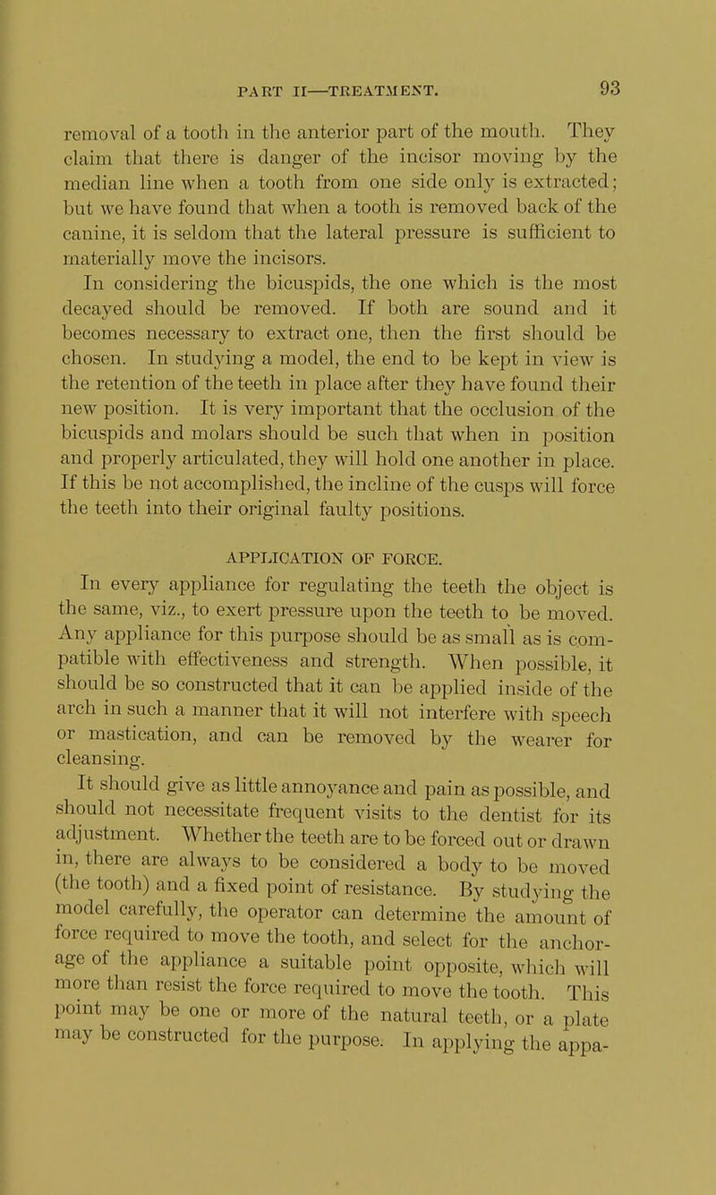 removal of a tooth in the anterior part of the mouth. They claim that there is danger of the incisor moving by the median line when a tooth from one side only is extracted; but we have found that when a tooth is removed back of the canine, it is seldom that the lateral pressure is sufficient to materially move the incisors. In considering the bicuspids, the one which is the most decayed should be removed. If both are sound and it becomes necessary to extract one, then the first should be chosen. In studying a model, the end to be kept in view is the retention of the teeth in place after they have found their new position. It is very important that the occlusion of the bicuspids and molars should be such that when in position and properly articulated, they will hold one another in place. If this be not accomplished, the incline of the cusps will force the teeth into their original faulty positions. APPLICATION OF FORCE. In every appliance for regulating the teeth the object is the same, viz., to exert pressure upon the teeth to be moved. Any appliance for this purpose should be as small as is com- patible with effectiveness and strength. When possible, it should be so constructed that it can be applied inside of the arch in such a manner that it will not interfere with speech or mastication, and can be removed by the wearer for cleansing. It should give as little annoyance and pain as possible, and should not necessitate frequent visits to the dentist for its adj ustment. Whether the teeth are to be forced out or drawn in, there are always to be considered a body to be moved (the tooth) and a fixed point of resistance. By studying the model carefully, the operator can determine the amount of force required to move the tooth, and select for the anchor- age of the appliance a suitable point opposite, which will more than resist the force required to move the tooth. This point may be one or more of the natural teeth, or a plate may be constructed for the purpose. In applying the appa-