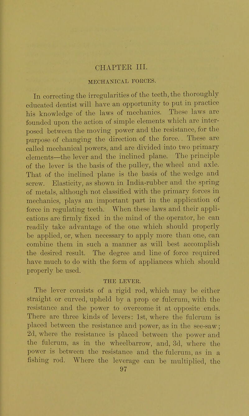 CHAPTER III. MECHANICAL FORCES. In correcting the irregularities of the teeth, the thoroughly educated dentist will have an opportunity to put in practice his knowledge of the laws of mechanics. These laws are founded upon the action of simple elements which are inter- posed between the moving power and the resistance, for the purpose of changing the direction of the force. These are called mechanical powers, and are divided into two primary elements—the lever and the inclined plane. The principle of the lever is the basis of the pulley, the wheel and axle. That of the inclined plane is the basis of the wedge and screw. Elasticity, as shown in India-rubber and the spring of metals, although not classified with the primary forces in mechanics, plays an important part in the application of force in regulating teeth. When these laws and their appli- cations are firmly fixed in the mind of the operator, he can readily take advantage of the one which should properly be applied, or, when necessary to apply more than one, can combine them in such a manner as will best accomplish the desired result. The degree and line of force required have much to do with the form of appliances which should properly be used. THE LEVER. The lever consists of a rigid rod, which may be either straight or curved, upheld by a prop or fulcrum, with the resistance and the power to overcome it at opposite ends. There are three kinds of levers: 1st, where the fulcrum is placed between the resistance and power, as in the see-saw; 2d, where the resistance is placed between the power and the fulcrum, as in the wheelbarrow, and, 3d, where the power is between the resistance and the fulcrum, as in a fishing rod. Where the leverage can be multiplied, the