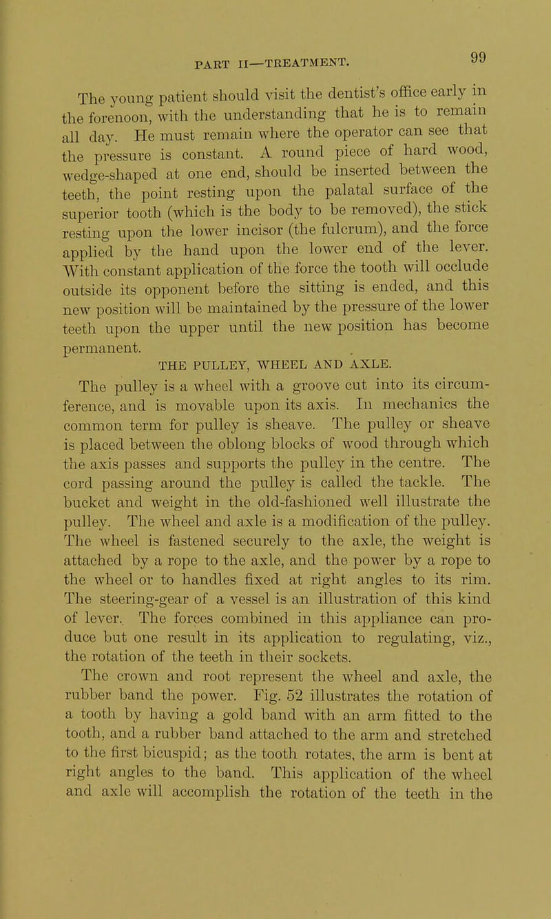The young patient should visit the dentist's office early in the forenoon, with the understanding that he is to remain all day. He must remain where the operator can see that the pressure is constant. A round piece of hard wood, wedge-shaped at one end, should be inserted between the teeth, the point resting upon the palatal surface of the superior tooth (which is the body to be removed), the stick resting upon the lower incisor (the fulcrum), and the force applied by the hand upon the lower end of the lever. With constant application of the force the tooth will occlude outside its opponent before the sitting is ended, and this new position will be maintained by the pressure of the lower teeth upon the upper until the new position has become permanent. THE PULLEY, WHEEL AND AXLE. The pulley is a wheel with a groove cut into its circum- ference, and is movable upon its axis. In mechanics the common term for pulley is sheave. The pulley or sheave is placed between the oblong blocks of wood through which the axis passes and supports the pulley in the centre. The cord passing around the pulley is called the tackle. The bucket and weight in the old-fashioned well illustrate the pulley. The wheel and axle is a modification of the pulley. The wheel is fastened securely to the axle, the weight is attached by a rope to the axle, and the power by a rope to the wheel or to handles fixed at right angles to its rim. The steering-gear of a vessel is an illustration of this kind of lever. The forces combined in this appliance can pro- duce but one result in its application to regulating, viz., the rotation of the teeth in their sockets. The crown and root represent the wheel and axle, the rubber band the power. Fig. 52 illustrates the rotation of a tooth by having a gold band with an arm fitted to the tooth, and a rubber band attached to the arm and stretched to the first bicuspid; as the tooth rotates, the arm is bent at right angles to the band. This application of the wheel and axle will accomplish the rotation of the teeth in the