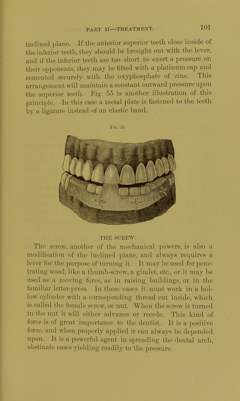inclined plane. If the anterior superior teeth close inside of the interior teeth, they should be brought out with the lever, and if the inferior teeth are too short to exert a pressure on their opponents, they may be fitted with a platinum cap and cemented securely with the oxyphosphate of zinc. This arrangement will maintain a constant outward pressure upon the superior teeth. Fig. 55 is another illustration of this principle. In this case a metal plate is fastened to the teeth by a ligature instead of an elastic band. Fig. 55. THE SCREW. The screw, another of the mechanical powers, is also a modification of the inclined plane, and always requires a lever for the purpose of turning it. It may be used for pene- trating wood, like a thumb-screw, a gimlet, etc., or it may be used as a moving force, as in raising buildings, or in the familiar letter-press. In these cases it must work in a hol- low cylinder with a corresponding thread cut inside, which is called the female screw, or nut. When the screw is turned in the nut it Mali either advance or recede. This kind of force is of great importance to the dentist. It is a positive force, and when properly applied it can always be depended upon. It is a powerful agent in spreading the dental arch, obstinate cases yielding readily to the pressure.