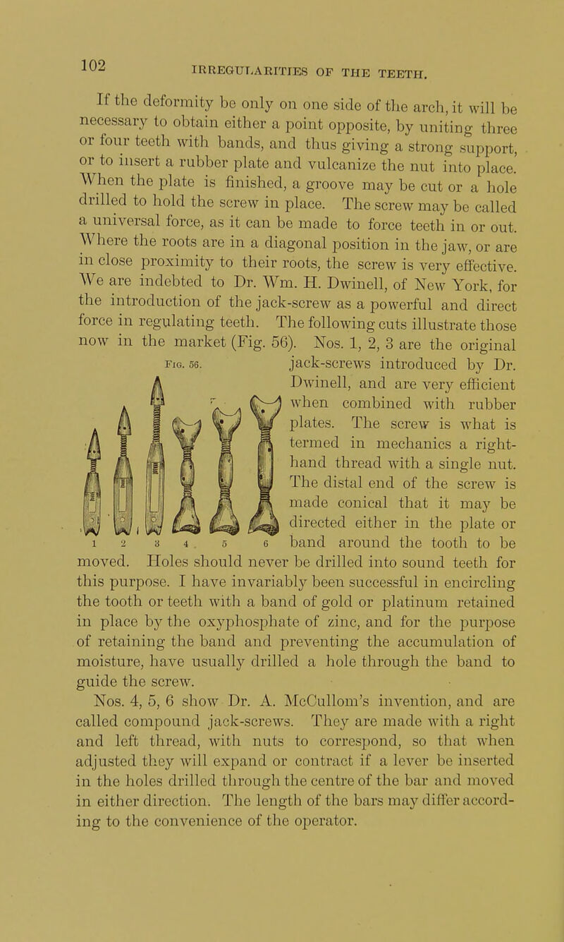 IRREGULARITIES OF THE TEETH. Fig. 56. If the deformity be only on one side of the arch, it will be necessary to obtain either a point opposite, by uniting three or four teeth with bands, and thus giving a strong support, or to insert a rubber plate and vulcanize the nut into place.' When the plate is finished, a groove may be cut or a hole drilled to hold the screw in place. The screw may be called a universal force, as it can be made to force teeth in or out. Where the roots are in a diagonal position in the jaw, or are in close proximity to their roots, the screw is very effective. We are indebted to Dr. Wm. H. Dwinell, of New York, for the introduction of the jack-screw as a powerful and direct force in regulating teeth. The following cuts illustrate those now in the market (Fig. 56). Nos. 1, 2, 3 are the original jack-screws introduced by Dr. Dwinell, and are very efficient when combined with rubber plates. The screw is what is termed in mechanics a right- hand thread with a single nut. The distal end of the screw is made conical that it may be directed either in the plate or band around the tooth to be Holes should never be drilled into sound teeth for this purpose. I have invariably been successful in encircling the tooth or teeth with a band of gold or platinum retained in place by the oxyphosphate of zinc, and for the purpose of retaining the band and preventing the accumulation of moisture, have usually drilled a hole through the band to guide the screw. Nos. 4, 5, 6 show Dr. A. McCullom's invention, and are called compound jack-screws. They are made with a right and left thread, with nuts to correspond, so that when adjusted they will expand or contract if a lever be inserted in the holes drilled through the centre of the bar and moved in either direction. The length of the bars may differ accord- ing to the convenience of the operator.