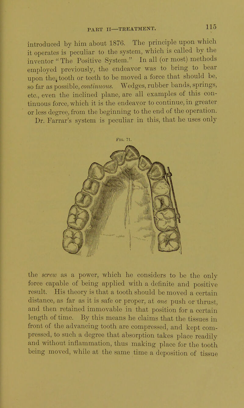 introduced by him about 1876. The principle upon which it operates is peculiar to the system, which is called by the inventor  The Positive System. In all (or most) methods employed previously, the endeavor was to bring to bear upon the, tooth or teeth to be moved a force that should be, so far as possible, continuous. Wedges, rubber bands, springs, etc., even the inclined plane, are all examples of this con- tinuous force, which it is the endeavor to continue, in greater or less degree, from the beginning to the end of the operation. Dr. Farrar's system is peculiar in this, that he uses only Fig. 71. the screw as a power, which he considers to be the only force capable of being applied with a definite and positive result. His theory is that a tooth should be moved a certain distance, as far as it is safe or proper, at one push or thrust, and then retained immovable in that position for a certain length of time. By this means he claims that the tissues in front of the advancing tooth are compressed, and kept com- pressed, to such a degree that absorption takes place readily and without inflammation, thus making place for the tooth being moved, while at the same time a deposition of tissue