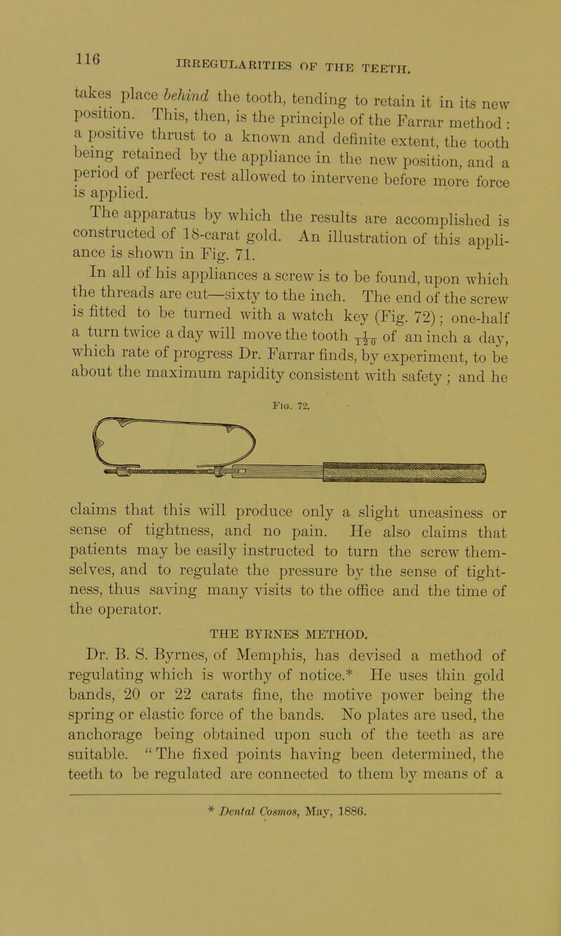 takes place behind the tooth, tending to retain it in its new position. Tins, then, is the principle of the Farrar method • a positive thrust to a known and definite extent, the tooth being retained by the appliance in the new position, and a period of perfect rest allowed to intervene before more force is applied. The apparatus by which the results are accomplished is constructed of 18-carat gold. An illustration of this appli- ance is shown in Fig. 71. In all of his appliances a screw is to be found, upon which the threads are cut—sixty to the inch. The end of the screw is fitted to be turned with a watch key (Fig. 72); one-half a turn twice a day will move the tooth T^ of an inch a day, which rate of progress Dr. Farrar finds, by experiment, to be about the maximum rapidity consistent with safety ; and he Fig. 72. claims that this will produce only a slight uneasiness or sense of tightness, and no pain. He also claims that patients may be easily instructed to turn the screw them- selves, and to regulate the pressure by the sense of tight- ness, thus saving many visits to the office and the time of the operator. THE BYRNES METHOD. Dr. B. S. Byrnes, of Memphis, has devised a method of regulating which is worthy of notice.* He uses thin gold bands, 20 or 22 carats fine, the motive power being the spring or elastic force of the bands. No plates are used, the anchorage being obtained upon such of the teeth as are suitable. The fixed points having been determined, the teeth to be regulated are connected to them by means of a * Dental Cosmos, May, 1886.