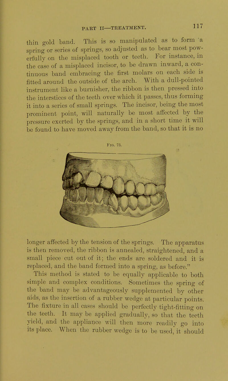 thin gold band. This is so manipulated as to form 'a spring or series of springs, so adjusted as to bear most pow- erfully on the misplaced tooth or teeth. For instance, in the case of a misplaced incisor, to be drawn inward, a con- tinuous band embracing the first molars on each side is fitted around the outside of the arch. With a dull-pointed instrument like a burnisher, the ribbon is then pressed into the interstices of the teeth over which it passes, thus forming it into a series of small springs. The incisor, being the most prominent point, will naturally be most affected by the pressure exerted by the springs, and in a short time it will be found to have moved away from the band, so that it is no Fig. 73. longer affected by the tension of the springs. The apparatus is then removed, the ribbon is annealed, straightened, and a small piece cut out of it; the ends are soldered and it is replaced, and the band formed into a spring, as before. This method is stated to be equally applicable to both simple and complex conditions. Sometimes the spring of the band may be advantageously supplemented by other aids, as the insertion of a rubber wedge at particular points. The fixture in all cases should be perfectly tight-fitting on the teeth. It may be applied gradually, so that the teeth yield, and the appliance, will (hen more readily go into its place. When the rubber wedge is to be used, it should