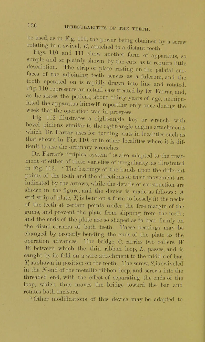 be used, as in Fig. 109, the power being obtained by a screw rotating m a swivel, JT, attached to a distant tooth' Figs. 110 and 111 show another form of apparatus, so simple and so plainly shown by the cuts as to require little description. The strip of plate resting on the palatal sur- faces of the adjoining tooth serves as a fulcrum, and the tooth operated on is rapidly drawn into line and rotated Fig. 110 represents an actual case treated by Dr. Farrar and as he states, the patient, about thirty years of age, manipu- lated the apparatus himself, reporting only once during the week that the operation was in progress. Fig. 112 illustrates a right-angle key or wrench, with bevel pinions similar to the right-angle engine attachments which Dr. Farrar uses for turning nuts in localities such as that shown in Fig. 110, or in other localities where it is dif- ficult to use the ordinary wrenches. Dr. Farrar's  triplex system  is also adapted to the treat- ment of either of these varieties of irregularity, as illustrated in Fig. 113. The bearings of the bands upon the different points of the teeth and the directions of their movement are indicated by the arrows, while the details of construction are shown in the figure, and the device is made as follows: A stiff strip of plate, T, is bent on a form to loosely fit the necks of the teeth at certain points under the free margin of the gums, and prevent the plate from slipping from the teeth; and the ends of the plate are so shaped as to bear firmly on the distal corners of both teeth. These bearings may be changed by properly bending the ends of the plate as the operation advances. The bridge, C, carries two rollers, W W, between which the thin ribbon loop, L, passes, and is caught by its fold on a wire attachment to the middle of bar, T, as shown in position on the tooth. The screw, S, is sw i veled in the JVend of the metallic ribbon loop, and screws into the threaded end, with the effect of separating the ends of the loop, which thus moves the bridge toward the bar and rotates both incisors.  Other modifications of this device may be adapted to