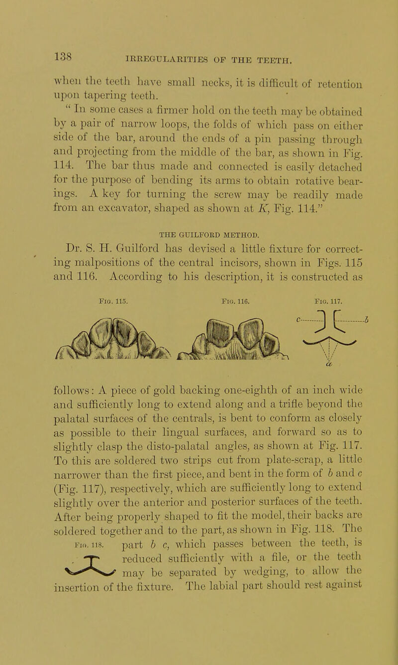 when the teeth have small necks, it is difficult of retention upun tapering teeth.  In .some cases a (inner hold on the teeth may be obtained by a pair of narrow loops, the folds of which pass pn either side of the bar, around the ends of a pin passing through and projecting from the middle of the bar, as shown in Fig. 114. The bar (bus made and connected is easily detached for the purpose of bending its arms to obtain rotative bear- ings. A key for turning the screw may be readily made from an excavator, shaped as shown at K, Fig. 114. THE GUILFORD METHOD. Dr. S. H. Guilford has devised a little fixture for correct- ing malpositions of the central incisors, shown in Figs. 115 and 116. According to his description, it is constructed as Fig. 115. Fig. 116. Fig. 117. follows: A piece of gold backing one-eighth of an inch wide and sufficiently long to extend along and a trifle beyond the palatal surfaces of the centrals, is bent to conform as closely as possible to their lingual surfaces, and forward so as to slightly clasp the disto-palatal angles, as shown at Fig. 117. To this are soldered two strips cut from plate-scrap, a little narrower than the first piece, and bent in the form of b and c (Fig. 117), respectively, which are sufficiently long to extend slightly over the anterior and posterior surfaces of the teeth. After being properly shaped to fit the model, their backs are soldered together and to the part, as shown in Fig. 118. The I'm. part b c, which passes between the teeth, is T* reduced sufficiently with a file, or the teeth V*«^^ may be separated by wedging, to allow the insertion of the fixture. The labial part should rest against