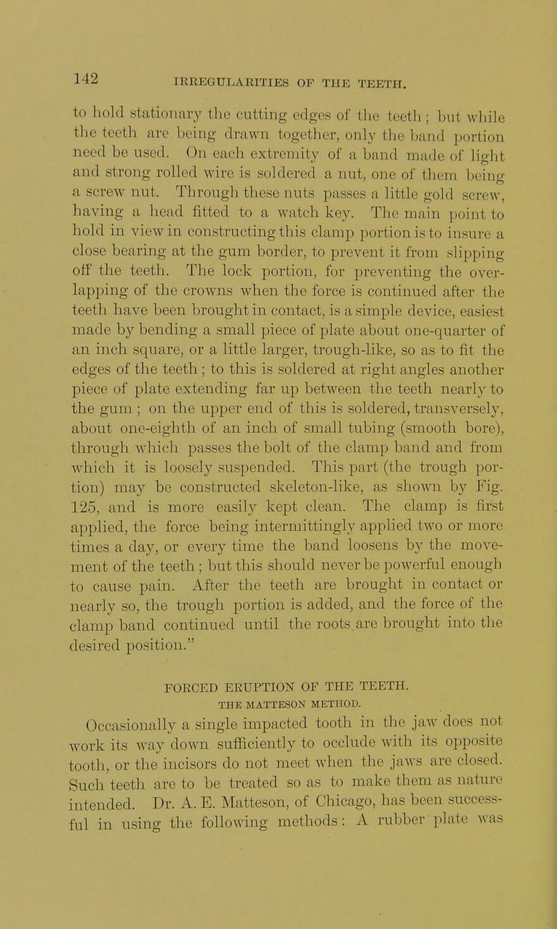to hold stationary the cutting edges of the teeth ; bui while the teeth are being drawn together, only the hand portion need be used. On each extremity of a hand made of light and strong rolled wire is soldered a nut, one of them being a screw nut. Through these nuts passes a little gold screw, having a head fitted to a watch key. The main point to hold in view in constructing this clamp portion is to insure a close bearing at the gum border, to prevent it from slipping off the teeth. The lock portion, for preventing the over- lapping of the crowns when the force is continued after the teeth have been brought in contact, is a simple device, easiest made by bending a small piece of plate about one-quarter of an inch square, or a little larger, trough-like, so as to fit the edges of the teeth; to this is soldered at right angles another piece of plate extending far up between the teeth nearly to the gum ; on the upper end of this is soldered, transversely, about one-eighth of an inch of small tubing (smooth bore), through which passes the bolt of the clamp band and from which it is loosely suspended. This part (the trough por- tion) may be constructed skeleton-like, as shown by Fig. 125, and is more easily kept clean. The clamp is first applied, the force being intermittingly applied two or more times a day, or every time the band loosens by the move- ment of the teeth ; but this should never be powerful enough to cause pain. After the teeth are brought in contact or nearly so, the trough portion is added, and the force of the clamp band continued until the roots are brought into the desired position. FORCED ERUPTION OF THE TEETH. THE MATTESON METHOD. Occasionally a single impacted tooth in the jaw does not work its way down sufficiently to occlude with its opposite tooth, or the incisors do not meet when the jaws are closed. Such teeth are to be treated so as to make them as nature intended. Dr. A.E. Matteson, of Chicago, has been success- ful in using the following methods: A rubber plate was