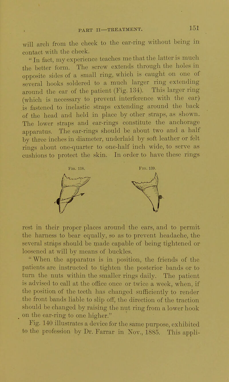 will arch from the cheek to the ear-ring without being in contact with the cheek. In fact, my experience teaches me that the latter is much the bettor form. The screw extends through the holes in opposite sides of a small ring, which is caught on one of several hooks soldered to a much larger ring extending around the ear of the patient (Fig. 134). This larger ring (which is necessary to prevent interference with the ear) is fastened to inelastic straps extending around the back of the head and held in place by other straps, as shown. The lower straps and ear-rings constitute the anchorage apparatus. The ear-rings should be about two and a half by three inches in diameter, underlaid by soft leather or felt rings about one-quarter to one-half inch wide, to serve as cushions to protect the skin. In order to have these rings rest in their proper places around the ears, and to permit the harness to bear equally, so as to prevent headache, the several straps should be made capable of being tightened or loosened at will by means of buckles.  When the apparatus is in position, the friends of the patients are instructed to tighten the posterior bands or to turn the nuts within the smaller rings daily. The patient is advised to call at the office once or twice a week, when, if the position of the teeth lias changed sufficiently to render the front bands liable to slip off, the direction of the traction should be changed by raising the nut ring from a lower hook on the ear-ring to one higher. Fig. 140 illustrates a device for the same purpose, exhibited to the profession by Dr. Farrar in Nov., 1885. This appli- Fig. 138. Fig. 139.