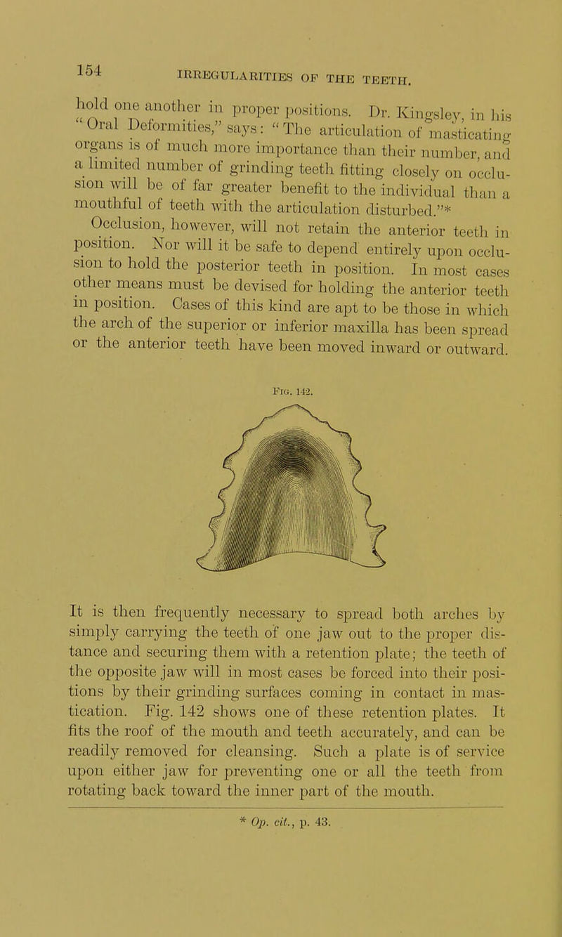 hold one another in proper positions. Dr. Kingsley, in Lis Oral Deformities/'says: The articulation of masticating organs ls oi much more importance than their number and a Limited number of grinding teeth fitting closely on occlu- sion will be of far greater benefit to the individual than a mouthful of teeth with the articulation disturbed.* Occlusion, however, will not retain the anterior teeth in position. Nor will it be safe to depend entirely upon occlu- sion to hold the posterior teeth in position. In most cases other means must be devised for holding the anterior teeth in position. Cases of this kind are apt to be those in which the arch of the superior or inferior maxilla has been spread or the anterior teeth have been moved inward or outward. Fig. 142. It is then frequently necessary to spread both arches by simply carrying the teeth of one jaw out to the proper dis- tance and securing them with a retention plate; the teeth of the opposite jaw will in most cases be forced into their posi- tions by their grinding surfaces coming in contact in mas- tication. Fig. 142 shows one of these retention plates. It fits the roof of the mouth and teeth accurately, and can be readily removed for cleansing. Such a plate is of service upon either jaw for preventing one or all the teeth from rotating back toward the inner part of the mouth. * Op. tit., p. 43.