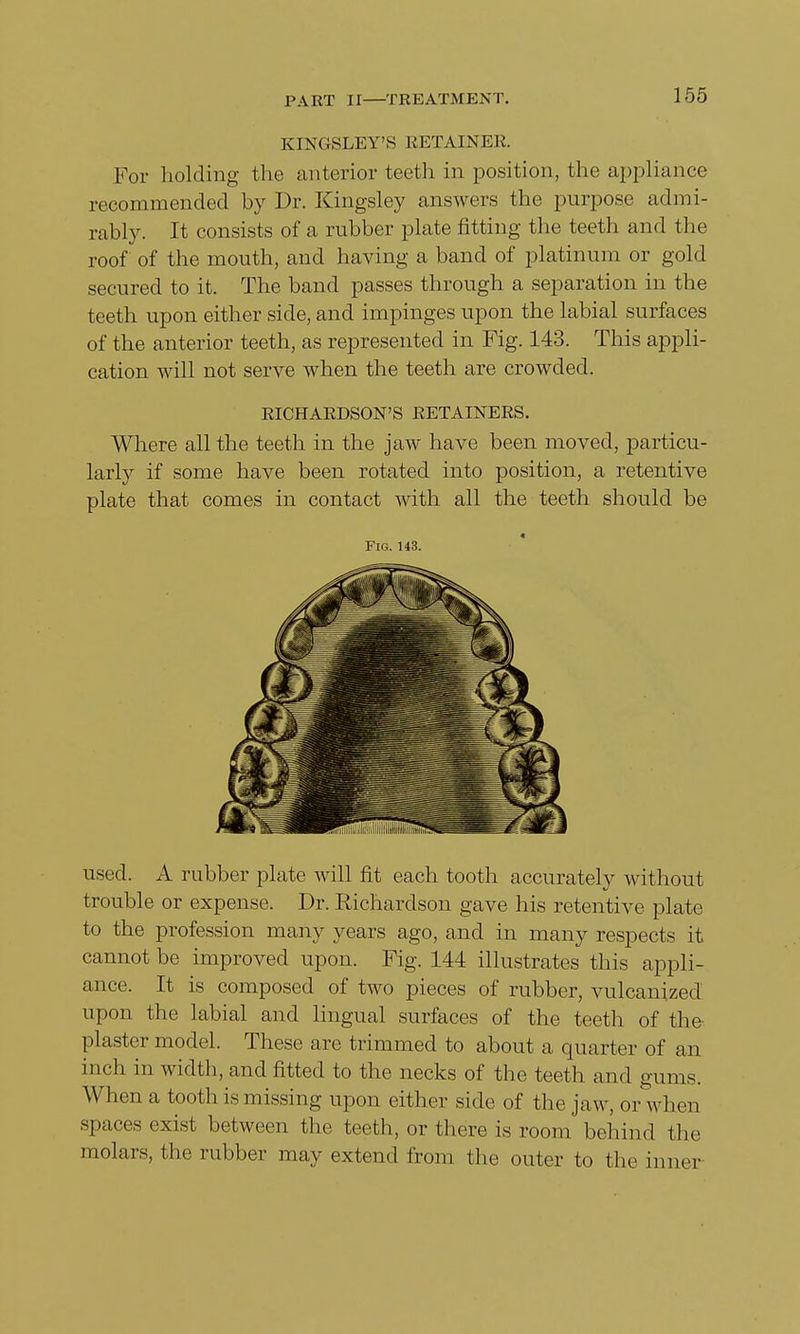 KINGSLEY'S RETAINER. For holding the anterior teeth in position, the appliance recommended by Dr. Kingsley answers the purpose admi- rably. It consists of a rubber plate fitting the teeth and the roof of the mouth, and having a band of platinum or gold secured to it. The band passes through a separation in the teeth upon either side, and impinges upon the labial surfaces of the anterior teeth, as represented in Fig. 143. This appli- cation will not serve when the teeth are crowded. RICHARDSON'S RETAINERS. Where all the teeth in the jaw have been moved, particu- larly if some have been rotated into position, a retentive plate that comes in contact with all the teeth should be Fig. 143. used. A rubber plate will fit each tooth accurately without trouble or expense. Dr. Richardson gave his retentive plate to the profession many years ago, and in many respects it cannot be improved upon. Fig. 144 illustrates this appli- ance. It is composed of two pieces of rubber, vulcanized upon the labial and lingual surfaces of the teeth of the plaster model. These are trimmed to about a quarter of an inch in width, and fitted to the necks of the teeth and gums. When a tooth is missing upon either side of the jaw, or when spaces exist between the teeth, or there is room behind the molars, the rubber may extend from the outer to the inner
