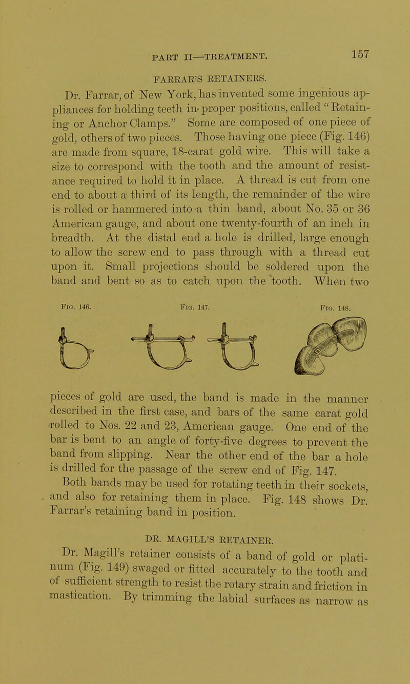 FARRAE'S RETAINERS. Dr. Farrar,of New York, has invented some ingenious ap- pliances for holding teeth in- proper positions, called Retain- ing or Anchor Clamps. Some are composed of one piece of gold, others of two pieces. Those having one piece (Fig. 146) are made from square, 18-carat gold wire. This will take a size to correspond with the tooth and the amount of resist- ance required to hold it in place. A thread is cut from one end to about a third of its length, the remainder of the wire is rolled or hammered into a thin band, about No. 35 or 36 American gauge, and about one twenty-fourth of an inch in breadth. At the distal end a hole is drilled, large enough to allow the screw end to pass through with a thread cut upon it. Small projections should be soldered upon the band and bent so as to catch upon the tooth. When two Fig. 146. Flo. 147. Fro. 148. pieces of gold are used, the band is made in the manner described in the first case, and bars of the same carat gold rolled to Nos. 22 and 23, American gauge. One end of the bar is bent to an angle of forty-five degrees to prevent the band from slipping. Near the other end of the bar a hole is drilled for the passage of the screw end of Fig. 147. Both bands may be used for rotating teeth in their sockets, and also for retaining them in place. Fig. 148 shows Dr. Farrar's retaining band in position. DR. MAGILL'S RETAINER. Dr. Magill's retainer consists of a band of gold or plati- num (Fig. 149) swaged or fitted accurately to the tooth and of sufficient strength to resist the rotary strain and friction in mastication. By trimming the labial surfaces as narrow as