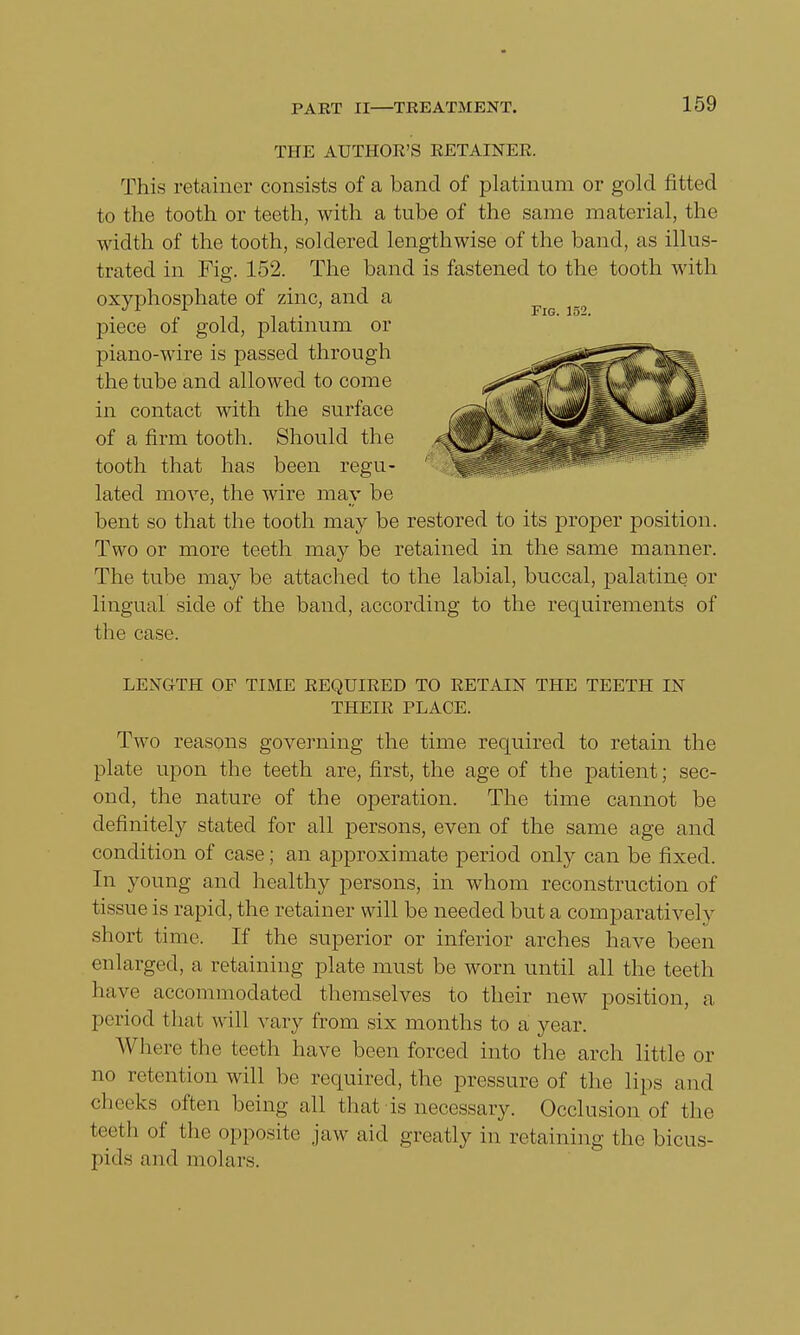THE AUTHOR'S RETAINER. This retainer consists of a band of platinum or gold fitted to the tooth or teeth, with a tube of the same material, the width of the tooth, soldered lengthwise of the band, as illus- trated in Fig. 152. The band is fastened to the tooth with lated move, the wire may be bent so that the tooth may be restored to its proper position. Two or more teeth may be retained in the same manner. The tube may be attached to the labial, buccal, palatine or lingual side of the band, according to the requirements of the case. LENGTH OF TIME REQUIRED TO RETAIN THE TEETH IN Two reasons governing the time required to retain the plate upon the teeth are, first, the age of the patient; sec- ond, the nature of the operation. The time cannot be definitely stated for all persons, even of the same age and condition of case; an approximate period only can be fixed. In young and healthy persons, in whom reconstruction of tissue is rapid, the retainer will be needed but a comparatively short time. If the superior or inferior arches have been enlarged, a retaining plate must be worn until all the teeth have accommodated themselves to their new position, a period that will vary from six months to a year. Where the teeth have been forced into the arch little or no retention will be required, the pressure of the lips and cheeks often being all that is necessary. Occlusion of the teeth of the opposite jaw aid greatly in retaining the bicus- pids and molars. oxyphosphate of zinc, and a piece of gold, platinum or piano-wire is passed through the tube and allowed to come in contact with the surface of a firm tooth. Should the tooth that has been regu- Fig. 152. THEIR PLACE.