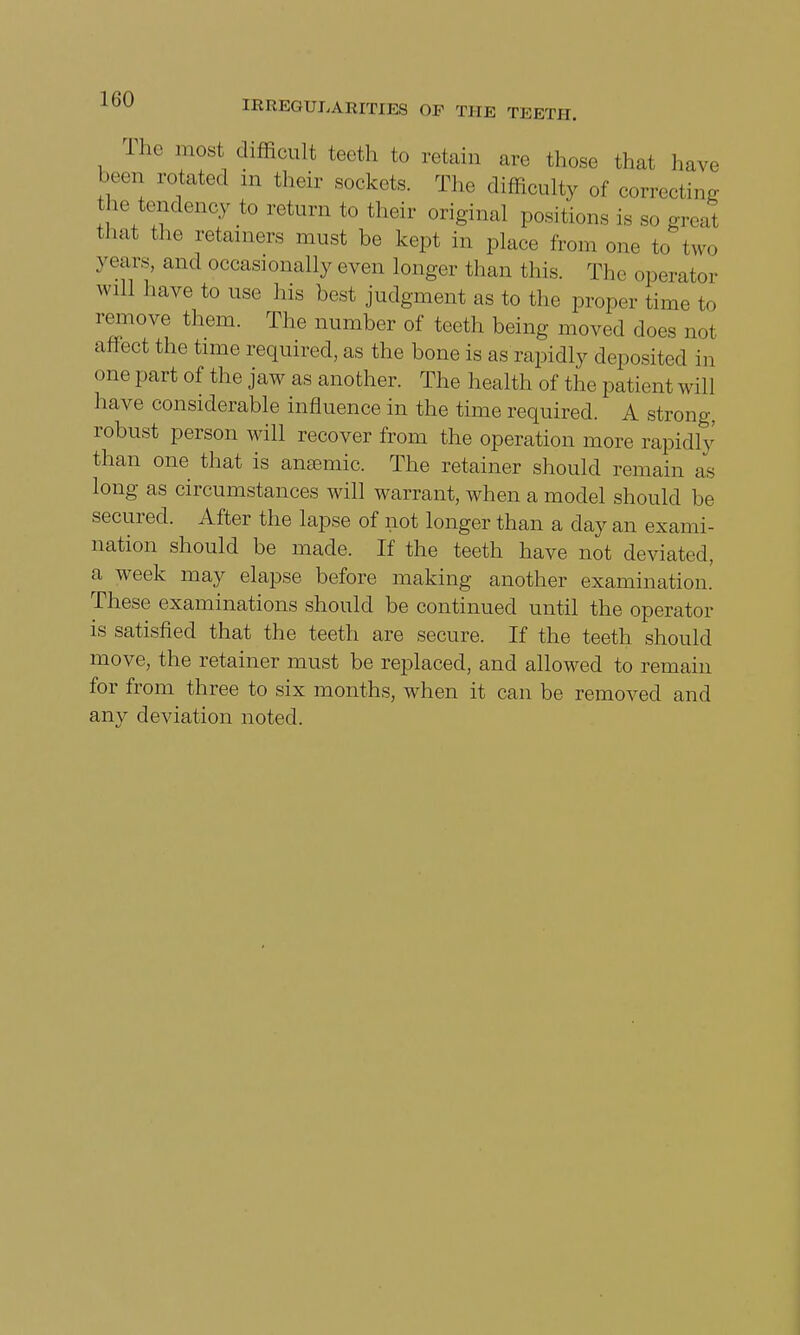 The most difficult teeth to retain are those that have been rotated in their sockets. The difficulty of correcting the tendency to return to their original positions is so great that the retainers must be kept in place horn one to two years, and occasionally even longer than this. The operator will have to use his best judgment as to the proper time to remove them. The number of teeth being moved does not affect the time required, as the bone is as rapidly deposited in one part of the jaw as another. The health of the patient will have considerable influence in the time required. A strong, robust person will recover from the operation more rapidly than one that is anemic. The retainer should remain as long as circumstances will warrant, when a model should be secured. After the lapse of not longer than a day an exami- nation should be made. If the teeth have not deviated, a week may elapse before making another examination. These examinations should be continued until the operator is satisfied that the teeth are secure. If the teeth should move, the retainer must be replaced, and allowed to remain for from three to six months, when it can be removed and any deviation noted.