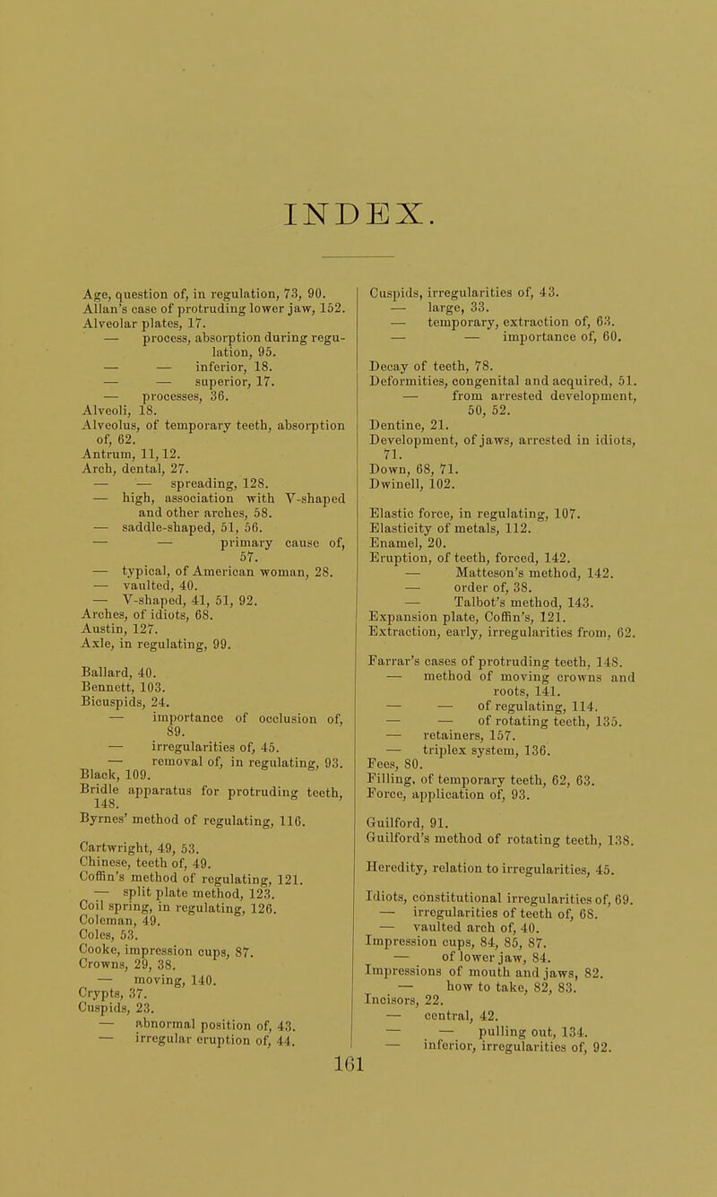 INDEX. Age, question of, in regulation, 73, 90. Allan's case of protruding lower jaw, 152. Alveolar plates, 17. — process, absorption during regu- lation, 95. — — inferior, 18. — — superior, 17. — processes, 36. Alveoli, 18. Alveolus, of temporary teeth, absorption of, 62. Antrum, 11,12. Arch, dental, 27. —■ — spreading, 128. — high, association with V-shaped and other arches, 58. — saddle-shaped, 51, 56. — — primary cause of, 57. — typical, of American woman, 28. — vaulted, 40. — V-shaped, 41, 51, 92. Arches, of idiots, 68. Austin, 127. Axle, in regulating, 99. Ballard, 40. Bennett, 103. Bicuspids, 24. — importance of occlusion of, 89. — irregularities of, 45. — removal of, in regulating, 93. Black, 109. Bridle apparatus for protruding teeth. 148. ' Byrnes' method of regulating, 116. Cartwright, 49, 53. Chinese, teeth of, 49. Coffin's method of regulating, 121. — split plate method, 12.3. Coil spring, in regulating, 126. Coleman, 49. Coles, 53. Cooke, impression cups, 87. Crowns, 29, 38. — moving, 140. Crypts, 37. Cuspids, 23. — abnormal position of, 43. — irregular eruption of, J I. 161 Cuspids, irregularities of, 43. — large, 33. ■— temporary, extraction of, 63. — — inrportance of, 60. Decay of teeth, 78. Deformities, congenital and acquired, 51. — from arrested development, 50, 52. Dentine, 21. Development, of jaws, arrested in idiots, 71. Down, 68, 71. Dwinell, 102. Elastic force, in regulating, 107. Elasticity of metals, 112. Enamel, 20. Eruption, of teeth, forced, 142. — Matteson's method, 142. — order of, 38. Talbot's method, 143. Expansion plate, Coffin's, 121. Extraction, early, irregularities from, 62. Farrar's cases of protruding teeth, 148. — method of moving crowns and roots, 141. — — of regulating, 114. — — of rotating teeth, 135. — retainers, 157. — triplex system, 136. Foes, 80. Filling, of temporary teeth, 62, 63. Force, application of, 93. Guilford, 91. Guilford's method of rotating teeth, 138. Heredity, relation to irregularities, 45. Idiots, constitutional irregularities of, 69. — irregularities of teeth of, 6S. — vaulted arch of, 40. Impression cups, 84, 85, 87. — of lower jaw, 84. Impressions of mouth and jaws, 82. — how to take, 82, 83. Incisors, 22. — central, 42. — pulling out, 134. — inferior, irregularities of, 92.