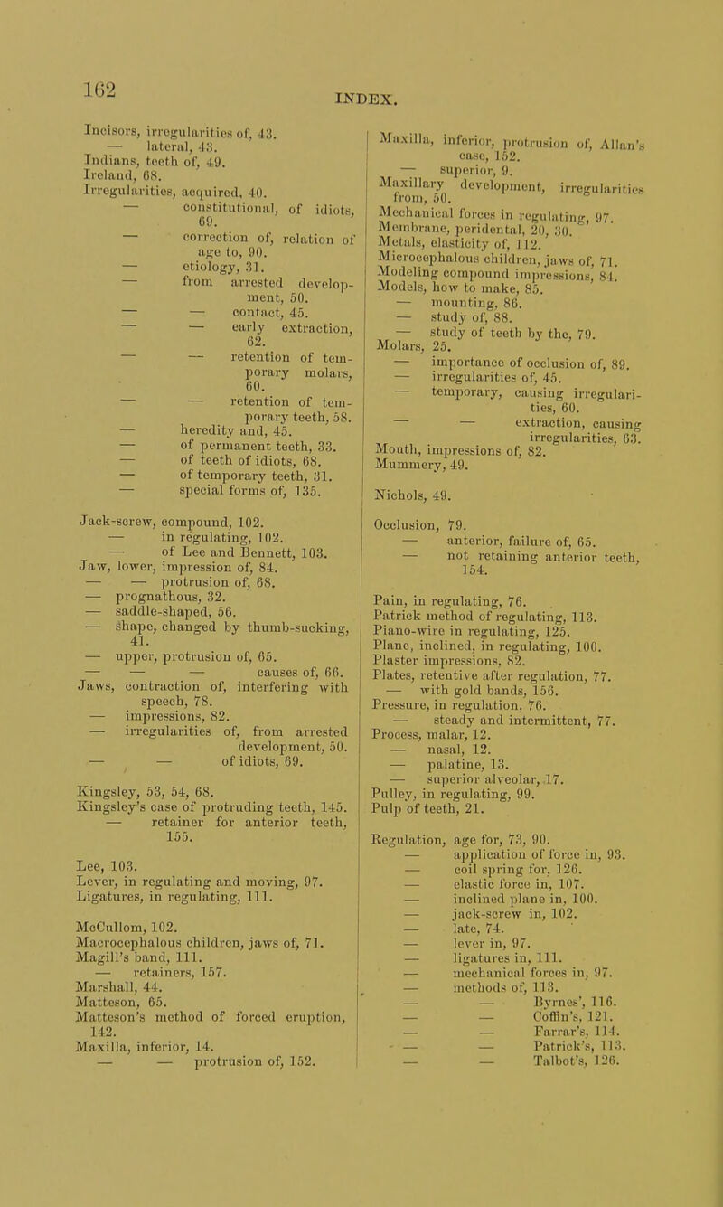102 INDEX. Incisors, irregularities of, 43. — lateral, 43. In.linns, teeth of, 49. Ireland, (is. Irregularities, acquired, 40. constitutional, of idiots 69. — correction of, relation of age to, 90. — etiology, 31. from arrested develop- ment, 50. — — contact, 45. — early extraction, 62. — — retention of tem- porary molars, 60. — — retention of tem- porary teeth, 58. — heredity and, 45. — of permanent teeth, 33. — of teeth of idiots, 68. — of temporary teeth, 31. — special forms of, 135. Jack-screw, compound, 102. — in regulating, 102. — of Lee and Bennett, 103. Jaw, lower, impression of, 84. — — protrusion of, 68. — prognathous, 32. — saddle-shaped, 56. — Shape, changed by thumb-sucking, 41. — upper, protrusion of, 65. — — — causes of, 66. Jaws, contraction of, interfering with speech, 78. — impressions, 82. — irregularities of, from arrested development, 50. — of idiots, 69. Kingsley, 53, 54, 68. Kingsley's case of protruding teeth, 145. — retainer for anterior teeth, 155. Lee, 103. Lever, in regulating and moving, 07. Ligatures, in regulating, 111. McCullom, 102. Macrocephalous children, jaws of, 71. Magill's band, 111. — retainers, 157. Marshall, 44. Matteson, 65. Matteson's method of forced eruption, 142. Maxilla, inferior, 14. — — protrusion of, 152. Maxilla, inferior, protrusion of, Allan's case, 152. — superior, 9. Maxillary development, irregularities I rom, 50. Mechanical forces in regulating, 97. Membrane, peridental, 20, 30. ' Metals, elasticity of, I12. M LOrocephalous children, j:i \vs of 7 I Modeling compound impressions! 84.' Models, how to make, 85. — mounting, 86. — study of, 88. — study of tee th by the, 79. Molars, 25. — importance of occlusion of, 89. — irregularities of, 45. — temporary, causing irregulari- ties, 60. — — extraction, causing irregularities, 63. Mouth, impressions of, 82. Mummery, 49. Nichols, 40. Occlusion, 79. anterior, failure of, 65. — not retaining anterior teeth, 154. Pain, in regulating, 76. Patrick method of regulating, 113. Piano-wire in regulating, 125. Plane, inclined, in regulating, 100. Plaster impressions, 82. Plates, retentive after regulation, 77. — with gold bands, 156. Pressure, in regulation, 76. — steady and intermittent, 77. Process, malar, 12. — nasal, 12. — palatine, 13. — superior alveolar, 17. Pulley, in regulating, 99. Pulp of teeth, 21. Regulation, age for, 73, 90. — application of force in, 93. — coil spring for, 126. — elastic force in. 107. — inclined plane in, 100. — jack-screw in, 102. — late, 74. — lever in, 97. — ligatures in, 111. — mechanical forces in, 97. — methods of, 113. — — Byrnes', 116. — — Coffin's, 121. — — Farrar's, 114. — — — Patrick's, 113. — — Talbot's, 126.