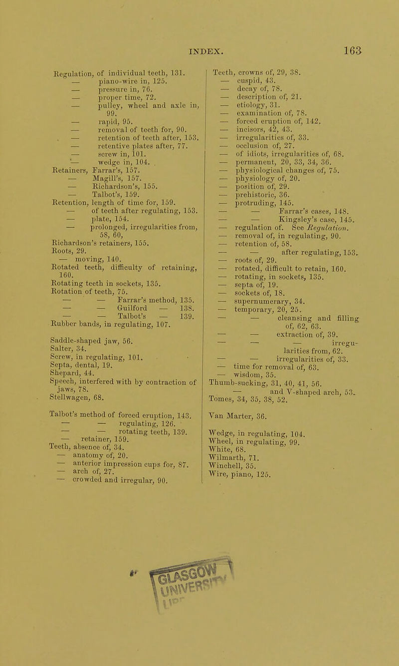 Regulation, of individual teeth, 131. — piano-wire in, 125. — pressure in, 70. — proper time, 72. — pulley, wheel and axle in, 99. — rapid, 95. removal of teeth for, 90. ■— retention of teeth after, 153. — retentive plates after, 77. — screw in, 101. '— wedge in, 104. Retainers, Farrar's, 157. — Magill's, 157. — Richardson's, 155. — Talbot's, 159. Retention, length of time for, 159. — of teeth after regulating, 153. — plate, 154. — prolonged, irregularities from, 5S, 60, Richardson's retainers, 155. Roots, 29. — moving, 140. Rotated teeth, difficulty of retaining, 160. Rotating teeth in sockets, 135. Rotation of teeth, 75. — — Farrar's method, 135. — — Guilford — 138. — Talbot's — 139. Rubber bands, in regulating, 107. Saddle-shaped jaw, 56. Salter, 34. Screw, in regulating, 101. Septa, dental, 19. Shepard, 44. Speech, interfered with by contraction of jaws, 78. Stellwagen, 68. Talbot's method of forced eruption, 143. — — regulating, 126. — — rotating teeth, 139. — retainer, 159. Teeth, absence of, 34. — anatomy of, 20. — anterior impression cups for, 87. — arch of, 27. — crowded and irregular, 90. Teeth, crowns of, 29, 38. — cuspid, 43. — decay of, 78. — description of, 21. — etiology, 31. ■—■ examination of, 78. — forced eruption of, 142. — incisors, 42, 43. — irregularities of, 33. — occlusion of, 27. — of idiots, irregularities of, 68. — permanent, 20, 33, 34, 36. — physiological changes of, 75. ■— physiology of, 20. — position of, 29. — prehistoric, 36. — protruding, 145. — — Farrar's cases, 148. — — Kingsley's case, 145. — regulation of. See Regulation. — removal of, in regulating, 90. — retention of, 58. — — after regulating, 153. — roots of, 29. — rotated, difficult to retain, 160. — rotating, in sockets, 135. — septa of, 19. — sockets of, 18. — supernumerary, 34. — temporary, 20, 25. — — cleansing and filling of, 62, 63. — — extraction of, 39. — — — irregu- larities from, 62. ■— — irregularities of, 33. — time for removal of, 63. — wisdom, 35. Thumb-sucking, 31, 40, 41, 56. — and V-shaped arch, 5.'!. Tomes, 34, 35, 38, 52. Van Martcr, 36. Wedge, in regulating, 104. Wheel, in regulating, 99. White, 68. Wilmarth, 71. Winchell, 35. AVire, piano, 125.