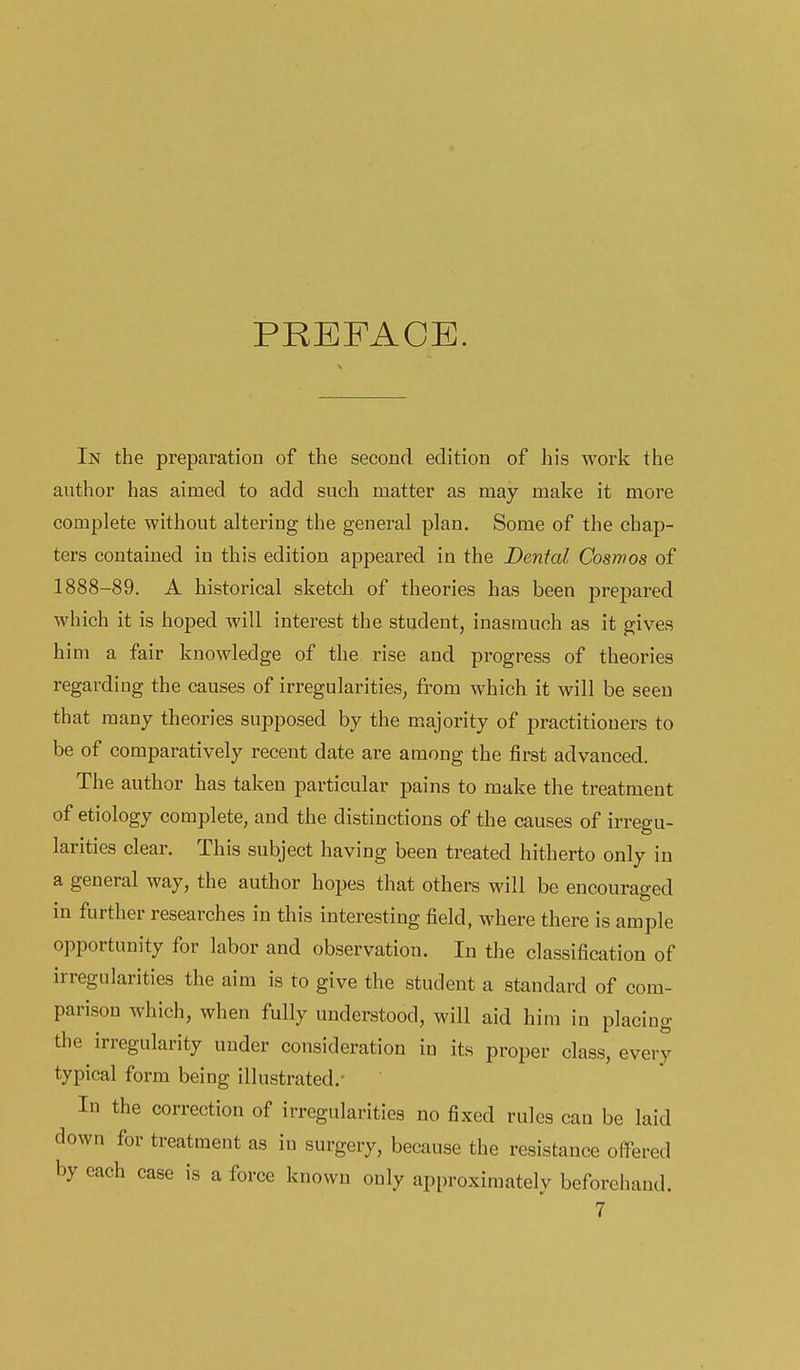 PREFACE. In the preparation of the second edition of his work the author has aimed to add such matter as may make it more complete without altering the general plan. Some of the chap- ters contained in this edition appeared in the Dental Cosmos of 1888-89. A historical sketch of theories has been j^repared which it is hoped will interest the student, inasmuch as it gives him a fair knowledge of the rise and progress of theories regarding the causes of irregularities, from which it will be seen that many theories supposed by the majority of practitioners to be of comparatively recent date are among the first advanced. The author has taken particular pains to make the treatment of etiology complete, and the distinctions of the causes of irregu- larities clear. This subject having been treated hitherto only in a general way, the author hopes that others will be encouraged in further researches in this interesting field, where there is ample opportunity for labor and observation. In the classification of irregularities the aim is to give the student a standard of com- parison which, when fully understood, will aid him in placing the irregularity under consideration in its proper class, every typical form being illustrated.- In the correction of irregularities no fixed rules can be laid down for treatment as in surgery, because the resistance offered by each case is a force known only approximately beforehand.