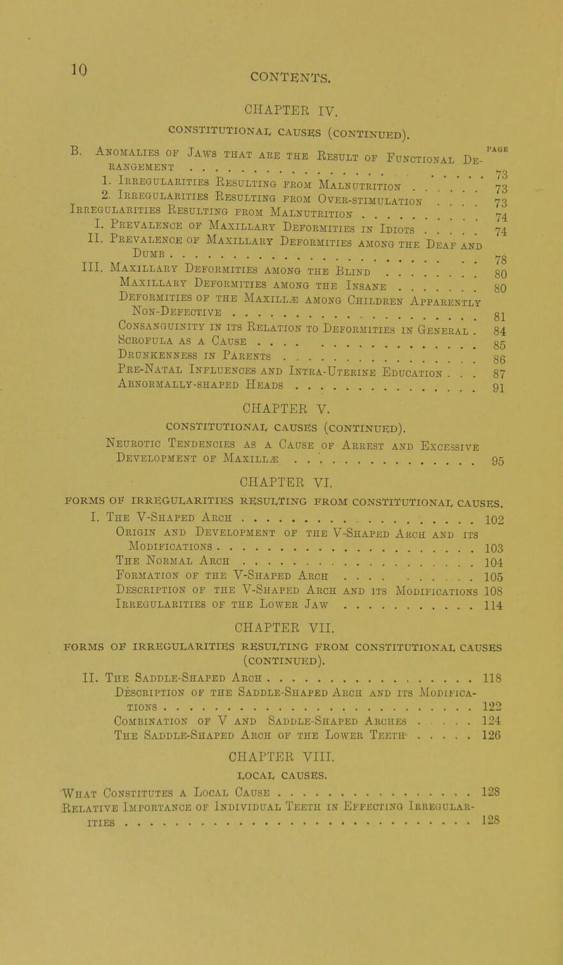 CONTENTS. CHAPTER IV. CONSTITUTIONAI. CAUSES (CONTINUED). B. Anomalies of Jaws that aee the Result of Fonctional De eangement .... 1. Ieeegulaeities Resulting from Malnutrition . 73 2. Ieeegulaeities Resulting feom Ovee-stimulation73 Ieregulaeities Resulting feom Malnutrition '.  '  74 I. Peevalenoe of Maxillary Deformities in Idiots .' . . . 74 II. Peevalence of Maxillary Defoemities among the Deaf and Dumb Ill, Maxillary Deformities among the Blind Maxillaey Deformities among the Insane '. [ Deformities of the Maxillje among Children Appaeently Non-Defective g-|^ Consanguinity in its Relation to Deformities in Geneeal . 84 ISOEOFULA AS A CaUSE gg Deunkenness in Paeents ' 85 Pre-Natal Influen-oes and Intra-Uteeine Education ... 87 Abnoemally-shaped Heads 91 78 80 80 CHAPTER V. CONSTITUTIONAI, CAUSES (CONTINUED). Neurotic Tendencies as a Cause of Arrest and Excessive Development of Maxillae . . ' 95 CHAPTER VI. FORMS OE IRREGUEARITIES RESULTING FROM CONSTITUTIONAL CAUSES. I. The V-Shaped Arch 102 Origin and Development of the V-Shaped Arce and its Modifications 103 The Normal Arch 104 Formation of the V-Shaped Arch 105 Description of the V-Shaped Arch and its Modifications 108 Ieeegulaeities of the Lowee Jaw 114 CHAPTER VII. FORMS OF irregularities RESULTING FROM CONSTITUTIONAL CAUSES (continued). II. The Saddle-Shaped Arch 118 Description of the Saddle-Shaped Aech and its Modifica- tions 122 Combination of V and Saddle-Shaped Arches .... 124 The Saddle-Shaped Aech of the Lowee Teeth- 126 CHAPTER VIII. local causes. What Constitutes a Local Cause 128 Relative Importance of Individual Teeth in Effecting Irregular- ities 128