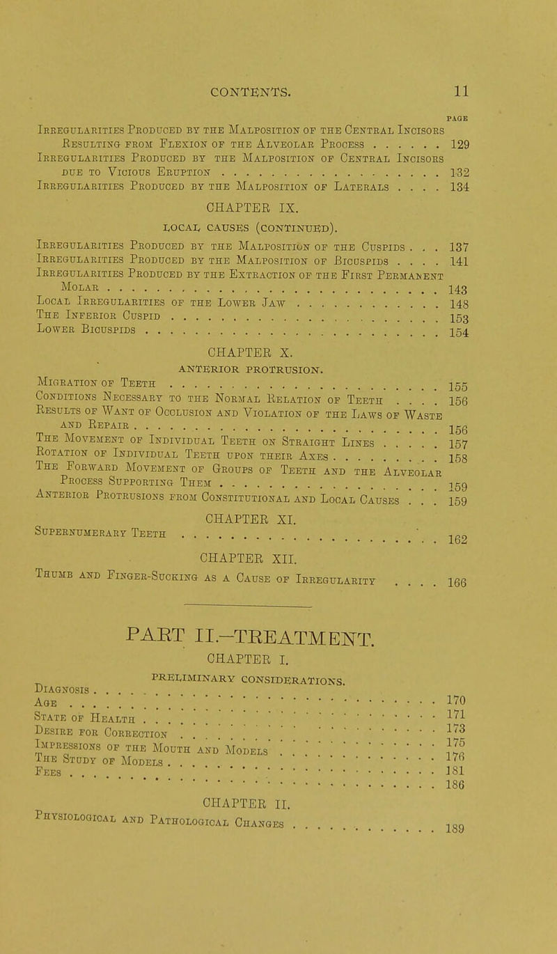 PAGE Irkegularities Produced by the Malposition of the Central Incisors Kesulting from Flexion of the Alveolar Process 129 Irregularities Produced by the Malposition of Central Incisors DUE to Vicious Eruption 332 Irregularities Produced by the Malposition of Laterals .... 134 CHAPTER IX. I<OCAI, CAUSES (continued). Irregularities Produced by the Malposition of the Cuspids . . . 137 Irregularities Produced by the Malposition of Bicuspids .... 141 Irregularities Produced by the Extraction of the First Permanent Molar I43 Local Irregularities of the Lower Jaw 148 The Inferior Cuspid I53 Lower Bicuspids 254 CHAPTER X. ANTERIOR PROTRUSION. Migration of Teeth j55 Conditions Necessary to the Normal Relation of Teeth .... 156 Results of Want of Occlusion and Violation op the Laws of Waste AND Repair -jgg The Movement of Individual Teeth on Straight Lines 157 Rotation of Individual Teeth upon their Axes . 158 The Forward Movement of Groups of Teeth and the Alveolar Process Supporting Them 159 Anterior Protrusions from Constitutional and Local Causes '. '. '. 159 CHAPTER XI. Supernumerary Teeth .... ' -ion 1d2 CHAPTER XII. Thumb and Finger-Sucking as a Cause of Irregularity .... 166 PAET II.-TEEATMENT. CHAPTER I, PRELIMINARY CONSIDERATIONS Diagnosis .... Age State of Health Desire for Correction . . ^''^ IMPRES-SIONS OF THE MoUTh'aND MoDELs iHE Study of Models . Fees . . 181 186 CHAPTER IL Physiological and Pathological Changes 189