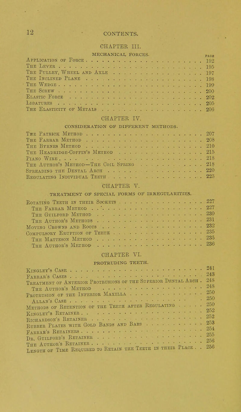 CHAPTER III. MECHANICAL FORCES. page Application of Force 192 The Lever 195 The Pulley, Wheel and Axle 197 The Inclined Plane 198 The Wedge 199 The Screw 200 Elastic Force , 202 LiQATUEES 205 The Elasticity of Metals 206 CHAPTER IV. consideration of different methods. The Patrick Method 207 The Farrar Method 208 The Byrnes Method 210 The Headridge-Coffin's Method 215 Piano Wire 218 The Author's Method—The Coil Spring 218 Spreading the Dental Arch 220 Regulating Individual Teeth 223 CHAPTER V. treatment of special forms of irregularities. Rotating Teeth in their Sockets 227 The Farrar Method . . ' 227 The Guilford Method 230 The Author's Methods 231 Moving Crowns and Roots 232 Compulsory Eruption of Teeth 235 The Matteson Method 235 The Author's Method 236 CHAPTER VI. protruding teeth. Kinglet's Case 241 Farrar's Cases *'  ' oiq Treatment of Anterior Protrusions of the Superior Dental Arch . 248 The Author's Method 248 Protrusion of the Inferior Maxilla 2oO Allan's Case ^50 Methods of Retention of the Teeth after Regulating Kinglet's Retainer | Richardson's Retainer ^ Rubber Plates with Gold Bands and Bars Farrar's Retainers ^ Dr. Guilford's Retajner ^. The Author's Retainer n   '  osr Length of Time Required to Retain the Teeth in their Place . . 25b