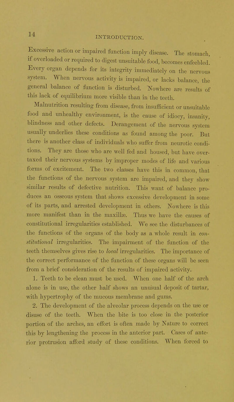 ■^■^ INTRODUCTION. Excessive action or impaired flinction imply disease. The stomach, if overloaded or required to digest unsuitable food, becomes enfeebled! Every organ depends for its integrity immediately on the nervous system. When nervous activity is impaired, or lacks balance, the general balance of flinction is disturbed, ^where are results of this lack of equilibrium more visible than in the teeth. Malnutrition resulting from disease, from insufficient or un-suitable food and unhealthy environment, is the cause of idiocy, insanity, blindness and other defects. Derangement of the nervous system usually underlies these conditions as found among the poor. But there is another class of individuals who suffer from neurotic condi- tions. They are those who are well fed and housed, but have over- taxed their nervous systems by improper modes of life and various forms of excitement. The two classes have this in common, that the functions of the nervous system are impaired, and they show similar results of defective nutrition. This want of balance pro- duces an osseous system that shows excessive development in some of its parts, and arrested development in others. Nowhere is this more manifest than in the maxillfe. Thus we have the causes of constitutional irregularities established. We see the disturbances of the functions of the organs of the body as a whole result in con- stitutional irregularities. The impairment of the fimction of the teetb themselves gives rise to local irregularities. The importance of the correct performance of the function of these organs will be seen from a brief consideration of the results of impaired activity. 1. Teeth to be clean must be used. When one half of the arch alone is in use, the other half shows an unusual deposit of tartar, with hypertrophy of the mucous membrane and gums. 2. The development of the alveolar process depends on the use or disuse of the teeth. When the bite is too close in the posterior portion of the arches, an effort is often made by Nature to correct this by lengthening the process in the anterior part. Cases of ante- rior protrusion afford study of these conditions. When forced to