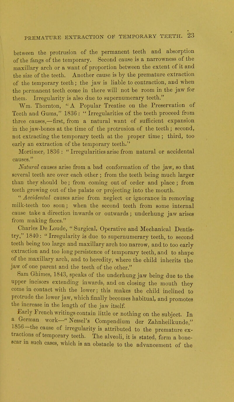 between the protrusion of the permanent teeth and absorption of the fangs of the temporary. Second cause is a narrowness of the maxillary arch or a want of proportion between the extent of it and the size of the teeth. Another cause is by the premature extraction of the temporary teeth; the jaw is liable to contraction, and when the permanent teeth come in there will not be room in the jaw for them. Irregularity is also due to supernumerary teeth. Wm. Thornton, A Popular Treatise on the Preservation of Teeth and Gums, 1836 :  Irregularities of the teeth proceed from three causes,—first, from a natural want of sufficient expansion in the jaw-bones at the time of the protrusion of the teeth ; second, not extracting the temporary teeth at the proper time ; third, too early an extraction of the temporary teeth. Mortimer, 1836:  Irregularities arise from natural or accidental causes. Natural causes arise from a bad conformation of the jaw, so that several teeth are over each other; from the teeth being much larger than they should be; from coming out of order and place ; from teeth growing out of the palate or projecting into the mouth.  Accidental causes arise from neglect or ignorance in removing milk-teeth too soon; when the second teeth from some internal cause take a direction inwards or outwards ; underhung jaw arises from making faces. Charles De Loude,  Surgical, Operative and Mechanical Dentis- try, 1840: Irregularity is due to supernumerary teeth, to second teeth being too large and maxillary arch too narrow, and to too early extraction and too long persistence of temporary teeth, and to shape of the maxillary arch, and to heredity, where the child inherits the jaw of one parent and the teeth of the other. Sara Ghimes, 1843, speaks of the underhung jaw being due to the upper incisors extending inwards, and on closing the mouth they come in contact with the lower; this makes the child inclined to protrude the lower jaw, which finally becomes habitual, and promotes the increase in the length of the jaw itself Early French writings contain little or nothing on the subject. In a German work— Nessel's Compendium der Zahnheilkunde, 1856-the cause of irregularity is attributed to the premature ex- tractions of temporary teeth. The alveoli, it is stated, form a bone- scar m such cases, which is an obstacle to the advancement of the