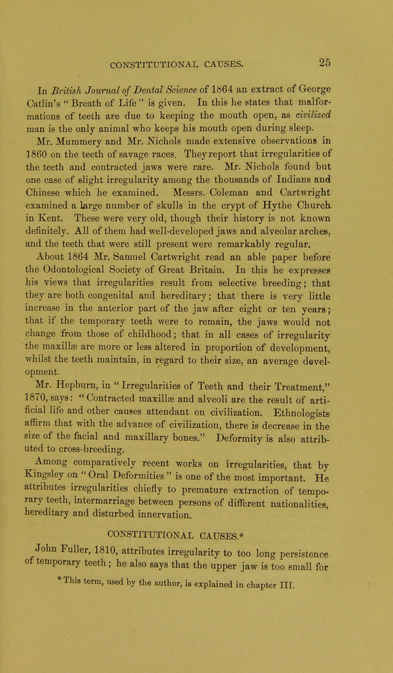 In Bntish Journal of Dental Science of 1864 an extract of George Catlin's  Breath of Life  is given. In this he states that malfor- mations of teeth are due to keeping the mouth open, as civilized man is the only animal who keeps his mouth open during sleep. Mr. Mummery and Mr. Nichols made extensive observations in I860 on the teeth of savage races. They report that irregularities of the teeth and contracted jaws were rare, Mr. Nichols found but one case of slight irregularity among the thousands of Indians and Chinese which he examined. Messrs, Coleman and Cartwright examined a large number of skulls in the crypt of Hythe Church, in Kent, These were very old, though their history is not known definitely. All of them had well-developed jaws and alveolar arches, and the teeth that were still present were remarkably regular. About 1864 Mr. Samuel Cartwright read an able paper before the Odontological Society of Great Britain. In this he expresses his views that irregularities result from selective breeding; that they are both congenital and hereditary; that there is very little increase in the anterior part of the jaw after eight or ten years; that if the temporary teeth were to remain, the jaws would not change from those of childhood; that in all cases of irregularity the maxillse are more or less altered in proportion of development, whilst the teeth jnaintain, in regard to their size, an average devel- opment. Mr. Hepburn, in  Irregularities of Teeth and their Treatment, 1870, says:  Contracted maxillse and alveoli are the result of arti- ficial life and other causes attendant on civilization. Ethnologists affirm that with the advance of civilization, there is decrease in the size of the facial and maxillary bones. Deformity is also attrib- uted to cross-breeding. Among comparatively recent works on irregularities, that by Kingsley on  Oral Deformities  is one of the most important. He attributes irregularities chiefly to premature extraction of tempo- rary teeth, intermarriage between persons of different nationalities, hereditary and disturbed innervation. CONSTITUTIONAL CAUSES.* John Fuller, 1810, attributes irregularity to too long persistence ot temporary teeth; he also says that the upper jaw is too small for *Thi8 term, used by the author, is explained in chapter III.