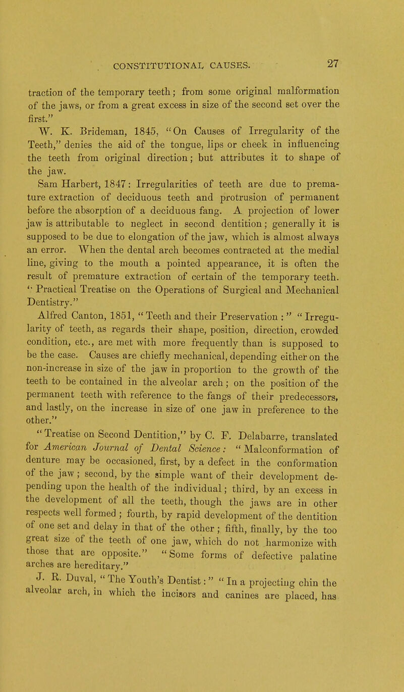 traction of the temporary teeth; from some original malformation of the jaws, or from a great excess in size of the second set over the first. W. K. Brideman, 1845, On Causes of Irregularity of the Teeth, denies the aid of the tongue, lips or cheek in influencing the teeth from original direction; but attributes it to shape of the jaw. Sam Harbert, 1847: Irregularities of teeth are due to prema- ture extraction of deciduous teeth and protrusion of permanent before the absorption of a deciduous fang. A projection of lower jaw is attributable to neglect in second dentition; generally it is supposed to be due to elongation of the jaw, which is almost always an error. When the dental arch becomes contracted at the medial line, giving to the mouth a pointed appearance, it is often the result of premature extraction of certain of the temporary teeth. *• Practical Treatise on the Operations of Surgical and Mechanical Dentistry. Alfred Canton, 1851, Teeth and their Preservation :   Irregu- larity of teeth, as regards their shape, position, direction, crowded condition, etc., are met with more frequently than is supposed to be the case. Causes are chiefly mechanical, depending either on the non-increase in size of the jaw in proportion to the growth of the teeth to be contained in the alveolar arch; on the position of the permanent teeth with reference to the fangs of their predecessors, and lastly, on the increase in size of one jaw in preference to the other. Treatise on Second Dentition, by C. F. Delabarre, translated for American Journal of Dental Sdence:  Malconformation of denture may be occasioned, first, by a defect in the conformation of the jaw ; second, by the simple want of their development de- pending upon the health of the individual; third, by an excess in the development of all the teeth, though the jaws are in other respects well formed ; fourth, by rapid development of the dentition of one set and delay in that of the other ; fifth, finally, by the too great size of the teeth of one jaw, which do not harmonize with those that are opposite. Some forms of defective palatine arches are hereditary. J. R. Duval,  The Youth's Dentist:  In a projecting chin the alveolar arch, in which the incisors and canines are placed, has