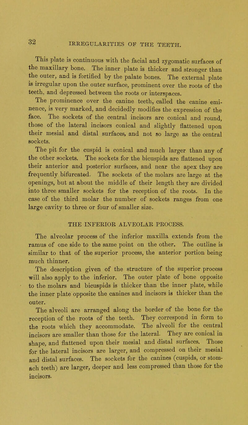 This plate is continuous with the facial and zygomatic surfaces of the maxillary bone. The inner plate is thicker and stronger than the outer, and is fortified by the palate bones. The external plate is irregular upon the outer surface, prominent over the roots of the teeth, and depressed between the roots or interspaces. The prominence over the canine teeth, called the canine emi- nence, is very marked, and decidedly modifies the expression of the face. The sockets of the central incisors are conical and round, those of the lateral incisors conical and slightly flattened upon their mesial and distal surfaces, and not so large as the central sockets. The pit for the cuspid is conical and much larger than any of the other sockets. The sockets for the bicuspids are flattened upon their anterior and posterior surfaces, and near the apex they are frequently bifurcated. The sockets of the molars are large at the openings, but at about the middle of their length they are divided into three smaller sockets for the reception of the roots. In the case of the third molar the number of sockets ranges from one large cavity to three or four of smaller size. THE INFEKIOE ALVEOLAE PEOCESS. The alveolar process of the inferior maxilla extends from the ramus of one side to the same point on the other. The outline is similar to that of the superior process, the anterior portion being much thinner. The description given of the structure of the superior process will also apply to the inferior. The outer plate of bone opposite to the molars and bicuspids is thicker than the inner plate, while the inner plate opposite the canines and incisors is thicker than the outer. The alveoli are arranged along the border of the bone for the reception of the roots of the teeth. They correspond in form to the roots which they accommodate. The alveoli for the central incisors are smaller than those for the lateral. They are conical in shape, and flattened upon their mesial and distal surfaces. Those for the lateral incisors are larger, and compressed on their mesial and distal surfaces. The sockets for the canines (cuspids, or stom- ach teeth) are larger, deeper and less compressed than those for the incisors.