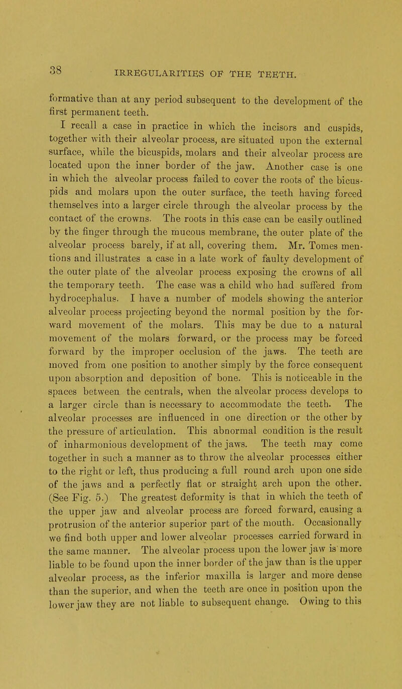 formative than at any period subsequent to the development of the first permanent teeth. I recall a case in practice in -which the incisors and cuspids, together with their alveolar process, are situated upon the external surface, while the bicuspids, molars and their alveolar process are located upon the inner border of the jaw. Another case is one in which the alveolar process failed to cover the roots of the bicus- pids and molars upon the outer surface, the teeth having forced themselves into a larger circle through the alveolar process by the contact of the crowns. The roots in this case can be easily outlined by the finger through the mucous membrane, the outer plate of the alveolar process barely, if at all, covering them. Mr. Tomes men- tions and illustrates a case in a late work of faulty development of the outer plate of the alveolar process exposing the crowns of all the temporary teeth. The case was a child who had suffered from hydrocephalus. I have a number of models showing the anterior alveolar process projecting beyond the normal position by the for- ward movement of the molars. This may be due to a natural movement of the molars forward, or the process may be forced forward by the improper occlusion of the jaws. The teeth are moved from one position to another simply by the force consequent upon absorption and deposition of bone. This is noticeable in the spaces between the centrals, when the alveolar process develops to a larger circle than is necessary to accommodate the teeth. The alveolar processes are influenced in one direction or the other by the pressure of articulation. This abnormal condition is the result of inharmonious development of the jaws. The teeth may come together in such a manner as to throw the alveolar processes either to the right or left, thus producing a full round arch upon one side of the jaws and a perfectly flat or straight arch upon the other. (See Fig. 5.) The greatest deformity is that in which the teeth of the upper jaw and alveolar process are forced forward, causing a protrusion of the anterior superior part of the mouth. Occasionally we find both upper and lower alveolar processes carried forward in the same manner. The alveolar process upon the lower jaw is more liable to be found upon the inner border of the jaw than is the upper alveolar process, as the inferior maxilla is larger and more dense than the superior, and when the teeth are once in position upon the lower jaw they are not liable to subsequent change. Owing to this