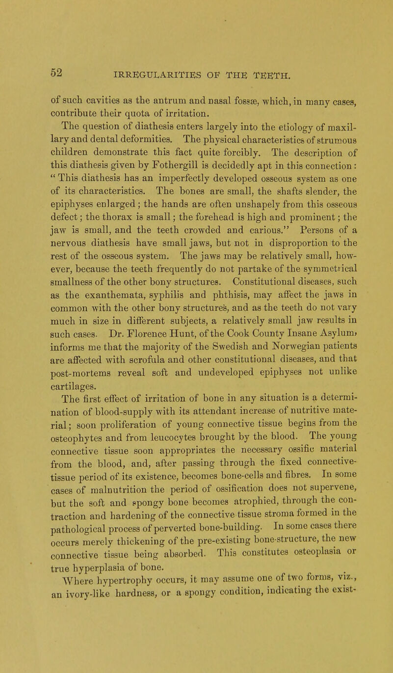 of such cavities as the antrum and nasal fossae, which, in many cases, contribute their quota of irritation. The question of diathesis enters largely into the etiology of maxil- lary and dental deformities. The physical characteristics of strumous children demonstrate this fact quite forcibly. The description of this diathesis given by Fothergill is decidedly apt in this connection:  This diathesis has an imperfectly developed osseous system as one of its characteristics. The bones are small, the shafts slender, the epiphyses enlarged; the hands are often unshapely from this osseous defect; the thorax is small; the forehead is high and prominent; the jaw is small, and the teeth crowded and carious. Persons of a nervous diathesis have small jaws, but not in disproportion to the rest of the osseous system. The jaws may be relatively small, how- ever, because the teeth frequently do not partake of the symmetiical smallness of the other bony structures. Constitutional diseases, such as the exanthemata, syphilis and phthisis, may affect the jaws in common with the other bony structures, and as the teeth do not vary much in size in different subjects, a relatively small jaw results in such cases. Dr. Florence Hunt, of the Cook County Insane Asylum* informs me that the majority of the Swedish and Norwegian patients are affected with scrofula and other constitutional diseases, and that post-mortems reveal soft and undeveloped epiphyses not unlike cartilages. The first effect of irritation of bone in any situation is a determi- nation of blood-supply with its attendant increase of nutritive mate- rial ; soon proliferation of young connective tissue begins from the osteophytes and from leucocytes brought by the blood. The young connective tissue soon appropriates the necessary ossific material from the blood, and, after passing through the fixed connective- tissue period of its existence, becomes bone-cells and fibres. In some cases of malnutrition the period of ossification does not supervene, but the soft and ppongy bone becomes atrophied, through the con- traction and hardening of the connective tissue stroma formed in the pathological process of perverted bone-building. In some cases there occurs merely thickening of the pre-existing bone-structure, the new connective tissue being absorbed. This constitutes osteoplasia or true hyperplasia of bone. AVhere hypertrophy occurs, it may assume one of two forms, viz., an ivory-like hardness, or a spongy condition, indicating the exist-