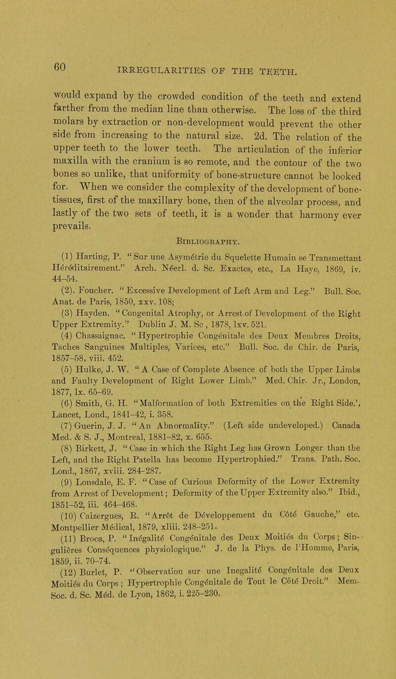 would expand by the crowded condition of the teeth and extend farther from the median line than otherwise. The loss of the third molars by extraction or non-development would prevent the other side from increasing to the natural size. 2d. The relation of the upper teeth to the lower teeth. The articulation of the inferior maxilla with the cranium is so remote, and the contour of the two bones so unlike, that uniformity of bone-structure cannot be looked for. When we consider the complexity of the development of bone- tissues, first of the maxillary bone, then of the alveolar process, and lastly of the two sets of teeth, it is a wonder that harmony ever prevails. Bibliography. (1) Harting, P.  Sur une Asym^trie du Squelette Humain se Transmettant Hereditairement. Arch. N^erl. d. Sc, Exactes, etc., La Haj'e, 1869, iv. 44-54. (2) . Foucher.  Excessive Development of Left Arm and Leg. Bull. Soc. Anat. de Paris, 1850, xxv. 108; (3) Hayden. Congenital Atrophy, or Arrest of Development of the Eight Upper Extremity. Dublin J. M. Sc , 1878, Ixv. 521. (4) Chassaignac.  Hypertrophie Congenitale des Deux Meiiibres Droits, Taches Sanguines Multiples, Varices, etc. Bull. Soc. de Chir. de Paris, 1857-58, viii. 452. (5) Hulke, J. W.  A Case of Complete Absence of both the Upper Limbs and Faulty Development of Right Lower Limb. Med. Chir. Jr., London, 1877, Ix. 65-69. (6) Smith, G. H. Malformation of both Extremities on the Eight Side.', Lancet, Lond., 1841-42, i. 358. (7) Guerin, J. J.  An Abnormality. (Left side undeveloped.) Canada Med. & S. J., Montreal, 1881-82, x. 655. (8) Birkett, J.  Case in which the Eight Leg has Grown Longer than the Left, and the Eight Patella has become Hypertrophied. Trans. Path. Soc. Lond., 1867, xviii. 284-287. (9) Lonsdale, E. F. Case of Curious Deformity of the Lower Extremity from Arrest of Development; Deformity of the Upper Extremity also. Ibid., 1851-52, iii. 46^468. (10) Caizergues, E. ArrSt de Ddvelopperaent du C6t6 Gauche, etc. Montpellier Mddical, 1879, xliii. 248-251. (11) Broca, P. In^galitd Congenitale des Deux Moities du Corps; Sin- guli^res Consdquences physiologique. J. de la Phys. de THomme, Pai is, 1859, ii. 70-74. (12) Burlet, P. Observation sur une InegalitiS Congdnitale des Deux Moitids du Corps ; Hypertrophie Cong(«nitale de Tout le Cot^ Droit. Mem. Soc. d. Sc. Mdd. de Lyon, 1862, i. 225-230.
