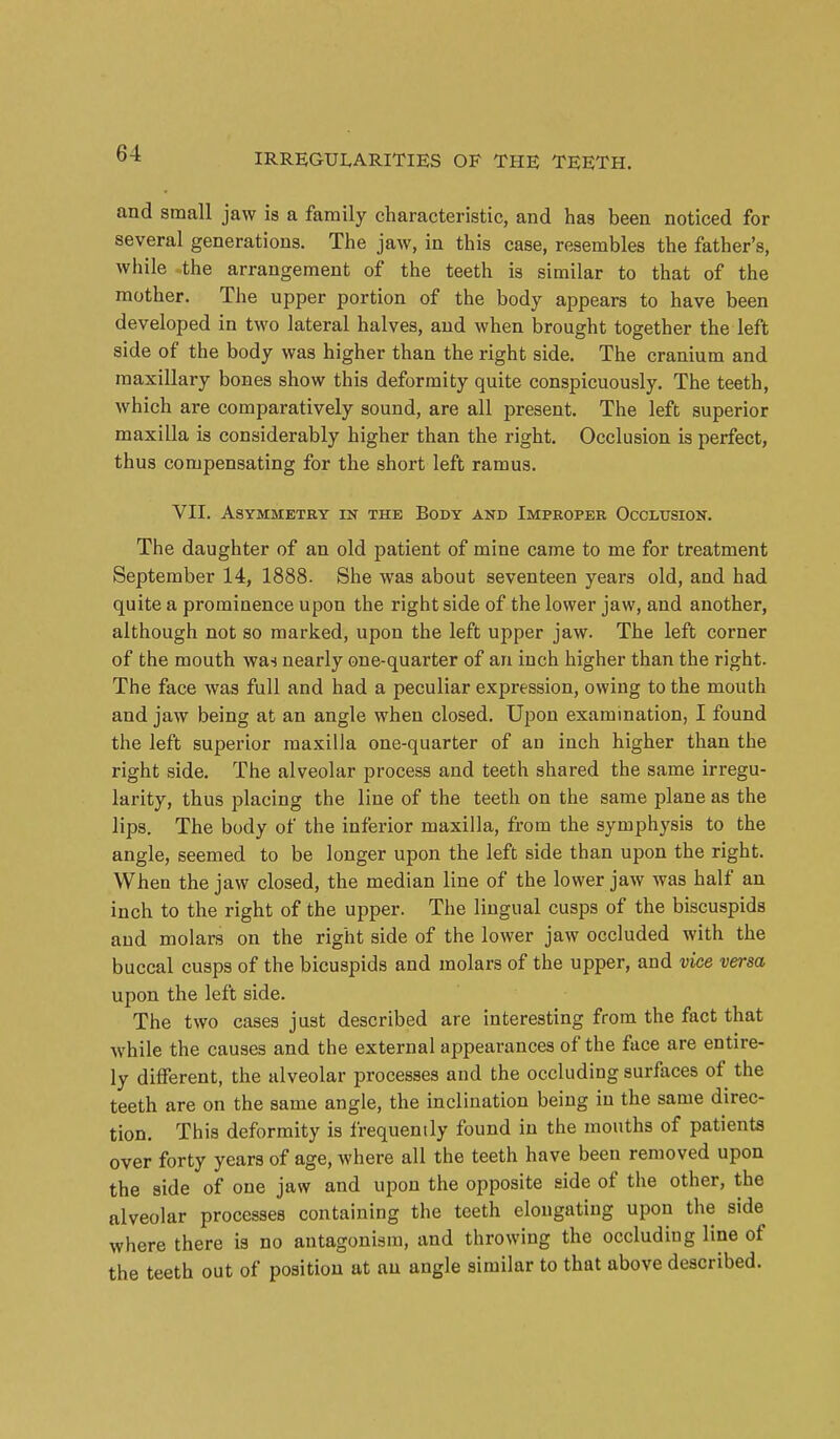 and small jaw is a family characteristic, and has been noticed for several generations. The jaw, in this case, resembles the father's, while the arrangement of the teeth is similar to that of the mother. The upper portion of the body appears to have been developed in two lateral halves, and when brought together the left side of the body was higher than the right side. The cranium and maxillary bones show this deformity quite conspicuously. The teeth, which are comparatively sound, are all present. The left superior maxilla is considerably higher than the right. Occlusion is perfect, thus compensating for the short left ramus. VII. ASYMMETBY IN THE BODY AND IMPROPER OCCLUSION. The daughter of an old patient of mine came to me for treatment September 14, 1888. She was about seventeen years old, and had quite a prominence upon the right side of the lower jaw, and another, although not so marked, upon the left upper jaw. The left corner of the mouth was nearly one-quarter of an inch higher than the right. The face was full and had a peculiar expression, owing to the mouth and jaw being at an angle when closed. Upon examination, I found the left superior maxilla one-quarter of an inch higher than the right side. The alveolar process and teeth shared the same irregu- larity, thus placing the line of the teeth on the same plane as the lips. The body of the inferior maxilla, from the symphysis to the angle, seemed to be longer upon the left side than upon the right. When the jaw closed, the median line of the lower jaw was half an inch to the right of the upper. The lingual cusps of the biscuspids and molars on the right side of the lower jaw occluded with the buccal cusps of the bicuspids and molars of the upper, and vice versa upon the left side. The two cases just described are interesting from the fact that while the causes and the external appearances of the face are entire- ly different, the alveolar processes and the occluding surfaces of the teeth are on the same angle, the inclination being in the same direc- tion. This deformity is frequenily found in the mouths of patients over forty years of age, where all the teeth have been removed upon the side of one jaw and upon the opposite side of the other, the alveolar processes containing the teeth elongating upon the side where there is no antagonism, and throwing the occluding line of the teeth out of position at an angle similar to that above described.