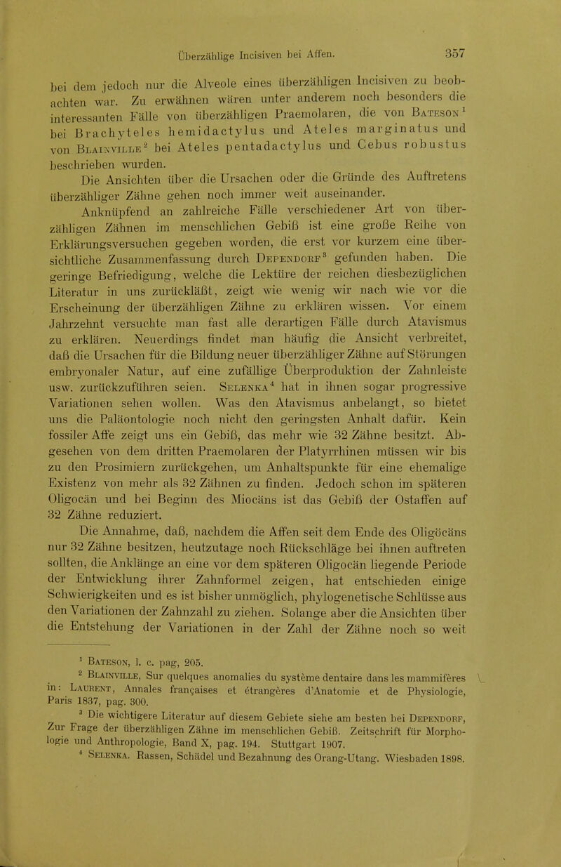 bei dem jedoch nur die Alveole eines überzähligen Incisiven zu beob- achten war. Zu erwähnen wären unter anderem noch besonders die interessanten Fälle von überzähligen Praemolaren, die von Batesox 1 bei Brach vieles hemidactylus und Ateles marginatus und von Blainville2 bei Ateles pentadactylus und Gebus robustus beschrieben wurden. Die Ansichten Uber die Ursachen oder die Gründe des Auftretens überzähliger Zähne gehen noch immer weit auseinander. Anknüpfend an zahlreiche Fälle verschiedener Art von über- zähligen Zähnen im menschlichen Gebiß ist eine große Keihe von Erklärungsversuchen gegeben worden, die erst vor kurzem eine über- sichtliche Zusammenfassung durch Dependoke3 gefunden haben. Die geringe Befriedigung, welche die Lektüre der reichen diesbezüglichen Literatur in uns zurückläßt, zeigt wie wenig wir nach wie vor die Erscheinung der überzähligen Zähne zu erklären wissen. Vor einem Jahrzehnt versuchte man fast alle derartigen Fälle durch Atavismus zu erklären. Neuerdings findet man häufig die Ansicht verbreitet, daß die Ursachen für die Bildung neuer überzähliger Zähne auf Störungen embryonaler Natur, auf eine zufällige Überproduktion der Zahnleiste usw. zurückzuführen seien. Selenka4 hat in ihnen sogar progressive Variationen sehen wollen. Was den Atavismus anbelangt, so bietet uns die Paläontologie noch nicht den geringsten Anhalt dafür. Kein fossiler Affe zeigt uns ein Gebiß, das mehr wie 32 Zähne besitzt. Ab- gesehen von dem dritten Praemolaren der Platyrrhinen müssen wir bis zu den Prosimiern zurückgehen, um Anhaltspunkte für eine ehemalige Existenz von mehr als 32 Zähnen zu finden. Jedoch schon im späteren Oligocän und bei Beginn des Miocäns ist das Gebiß der Ostaffen auf 32 Zähne reduziert. Die Annahme, daß, nachdem die Affen seit dem Ende des Oligöcäns nur 32 Zähne besitzen, heutzutage noch Rückschläge bei ihnen auftreten sollten, die Anklänge an eine vor dem späteren Oligocän liegende Periode der Entwicklung ihrer Zahnformel zeigen, hat entschieden einige Schwierigkeiten und es ist bisher unmöglich, phylogenetische Schlüsse aus den Variationen der Zahnzahl zu ziehen. Solange aber die Ansichten über die Entstehung der Variationen in der Zahl der Zähne noch so weit 1 Bateson, 1. c. pag, 205. 2 Blainville, Sur quelques anomalies du Systeme dentaire dans les mammiferes in: Laurent, Annales francaises et etrangeres d'Anatomie et de Physiologie, Paris 1837, pag. 300. 3 Die wichtigere Literatur auf diesem Gebiete siehe am besten bei Dependobf, Zur Frage der überzähligen Zähne im menschlichen Gebiß. Zeitschrift für Morpho- logie und Anthropologie, Band X, pag. 194. Stuttgart 1907. 4 Selenka. Rassen, Schädel und Bezahnung des Orang-Utang. Wiesbaden 1898.