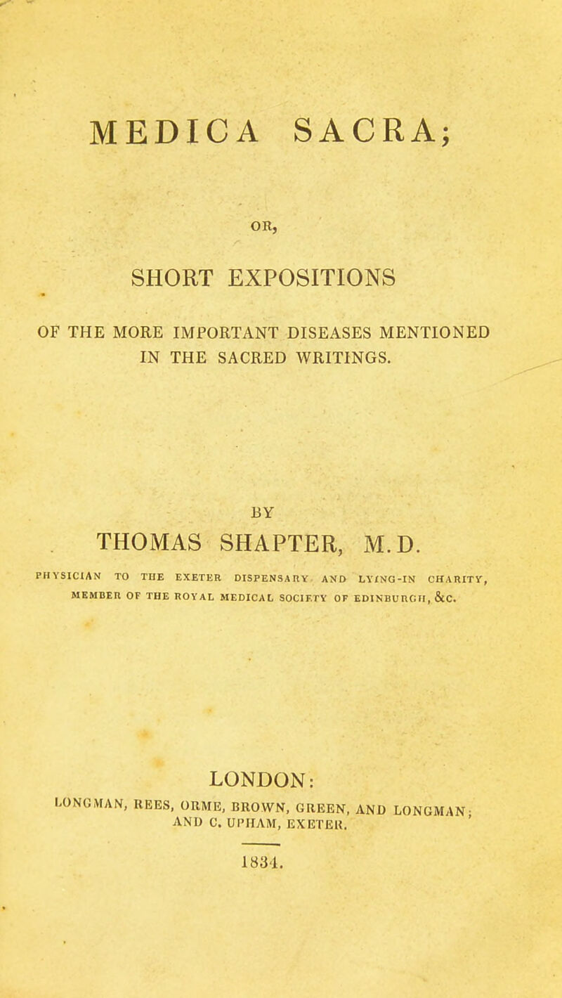 MEDICA SACRA; OR, SHORT EXPOSITIONS OF THE MORE IMPORTANT DISEASES MENTIONED IN THE SACRED WRITINGS. BY THOMAS SHAPTER, M.D. PHYSICIAN TO THE EXETER DISPENSArtY AND LYiNG-IN CHARITY, MEMBER OF THE ROYAL MEDICAL SOCIETY OF EDINBURGn, &C. LONDON: LON(J,VIAN, REES, OUME, BROWN, GREEN, AND LONGMAN- AND C. UPHAM, EXETER. 1834,