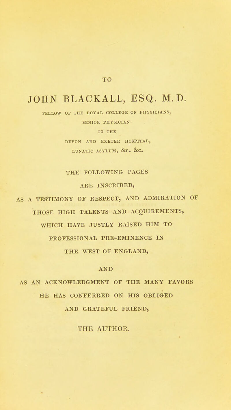 TO JOHN BLACKALL, ESQ. M. D. FELLOW OF THE nOYAL COLLEGE OF PHYSICIANS, SENIOR PHYSICIAN TO THE DEVON AND EXETEIl HOSPITAL, LUNATIC ASYLUM, &C. &C. THE FOLLOWING PAGES ARE INSCRIBED, AS A TESTIMONY OF RESPECT, AND ADMIRATION OF THOSE HIGH TALENTS AND ACQUIREMENTS, WHICH HAVE JUSTLY RAISED HIM TO PROFESSIONAL PRE-EMINENCE IN THE WEST OF ENGLAND, AND AS AN ACKNOWLEDGMENT OF THE MANY FAVORS HE HAS CONFERRED ON HIS OBLIGED AND GRATEFUL FRIEND, THE AUTHOR.