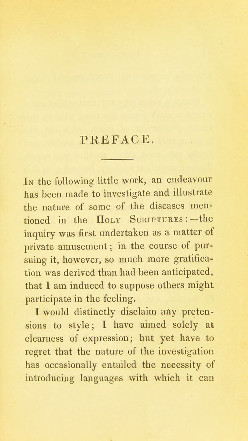 PREFACE. In the following little work, an endeavour has been made to investigate and illustrate the nature of some of the diseases men- tioned in the Holy Scuiptures : —the inquiry was first undertaken as a matter of private amusement: in the course of pur- suing it, however, so much more gratifica- tion Avas derived than had been anticipated, that I am induced to suppose others might participate in the feeling. I would distinctly disclaim any preten- sions to style; I have aimed solely at clearness of expression; but yet have to regret that the nature of the investigation has occasionally entailed the necessity of introducing languages with which it can