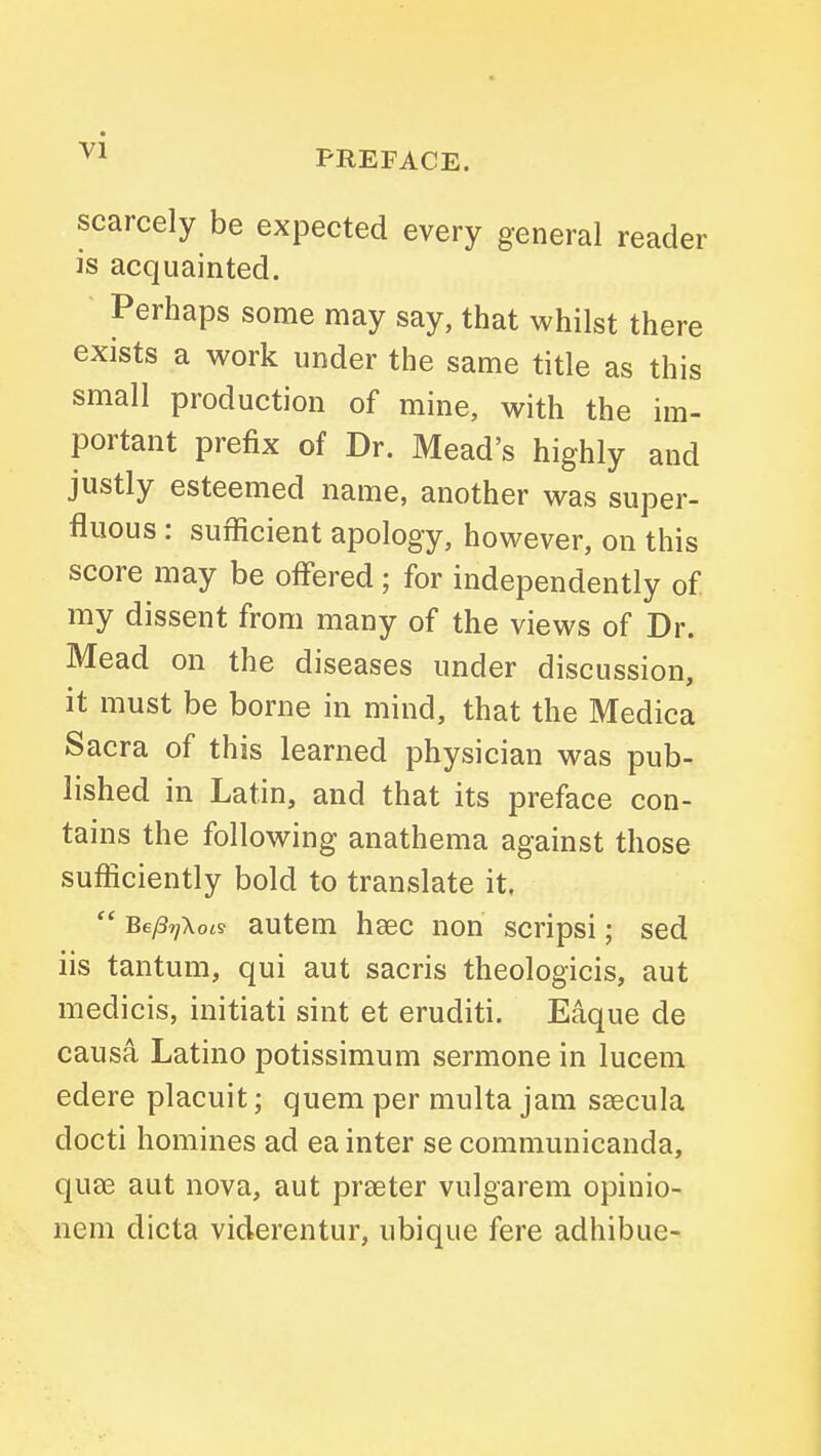 scarcely be expected every general reader is acquainted. Perhaps some may say, that whilst there exists a work under the same title as this small production of mine, with the im- portant prefix of Dr. Mead's highly and justly esteemed name, another was super- fluous : sufficient apology, however, on this score may be offered; for independently of my dissent from many of the views of Dr. Mead on the diseases under discussion, it must be borne in mind, that the Medica Sacra of this learned physician was pub- lished in Latin, and that its preface con- tains the following anathema against those sufficiently bold to translate it,  Be/37]\ois autem heec non scripsi; sed lis tantum, qui aut sacris theologicis, aut medicis, initiati sint et eruditi. Eaque de causa Latino potissimum sermone in lucem edere placuit; quem per multa jam saecula docti homines ad ea inter se communicanda, quae aut nova, aut preeter vulgarem opinio- nem dicta viderentur, ubique fere adhibue-