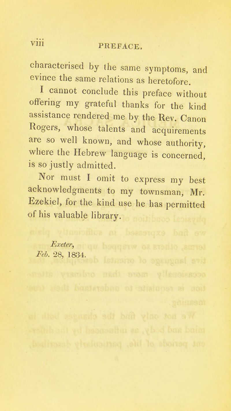 viii PREFACE. characterised by (he same symptoms, and evince the same relations as heretofore. I cannot conclude this preface without offering my grateful thanks for the kind assistance rendered me by the Rev. Canon Rogers, whose talents and acquirements are so well known, and whose authority, where the Hebrew language is concerned, is so justly admitted. Nor must I omit to express my best acknowledgments to my townsman, Mr. Ezekiel, for the kind use he has permitted of his valuable library. Exeter, Feb. 28, ia34.