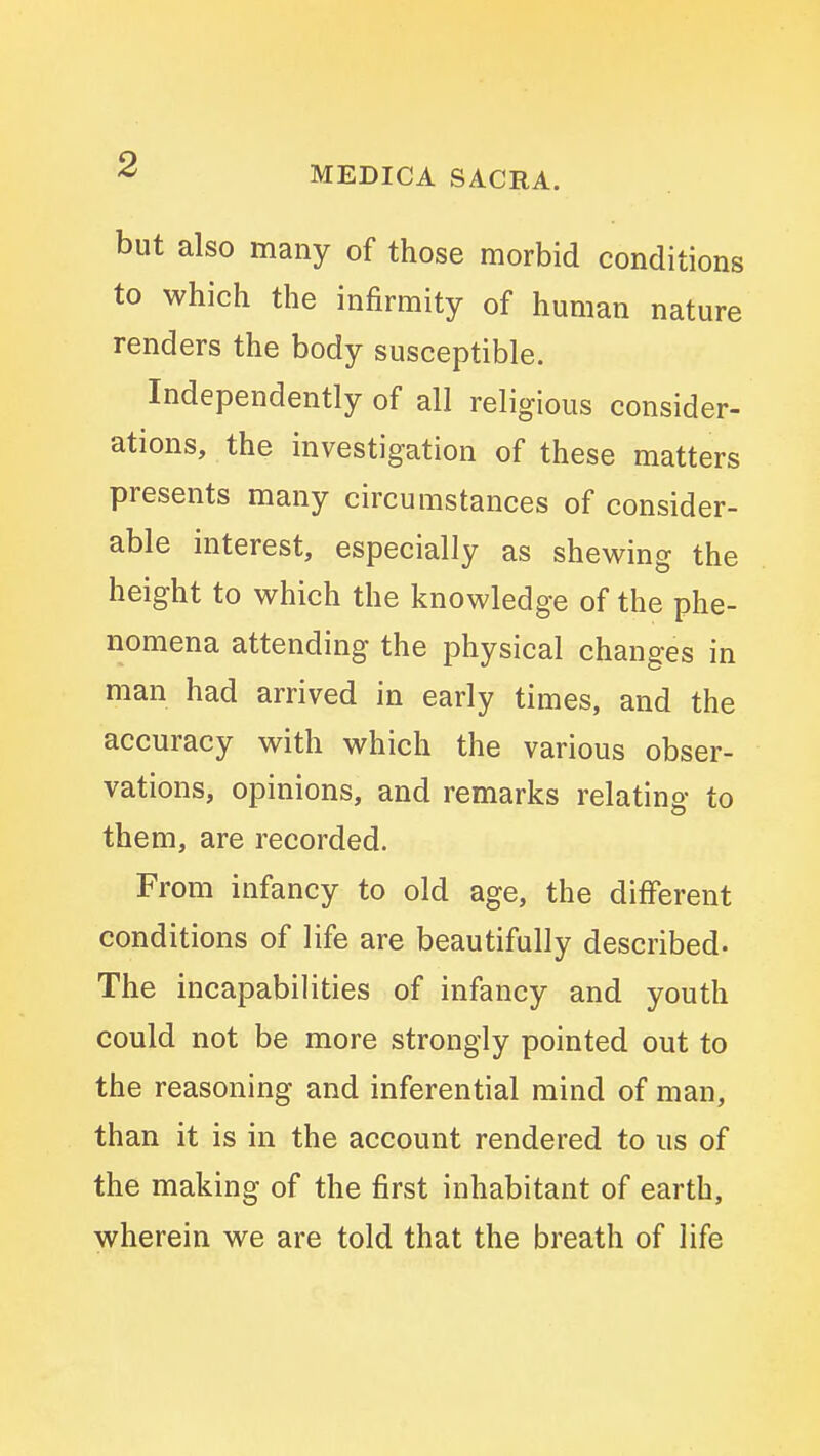 MEDICA SACRA. but also many of those morbid conditions to which the infirmity of human nature renders the body susceptible. Independently of all religious consider- ations, the investigation of these matters presents many circumstances of consider- able interest, especially as shewing the height to which the knowledge of the phe- nomena attending the physical changes in man had arrived in early times, and the accuracy with which the various obser- vations, opinions, and remarks relating to them, are recorded. From infancy to old age, the different conditions of life are beautifully described- The incapabilities of infancy and youth could not be more strongly pointed out to the reasoning and inferential mind of man, than it is in the account rendered to us of the making of the first inhabitant of earth, wherein we are told that the breath of life