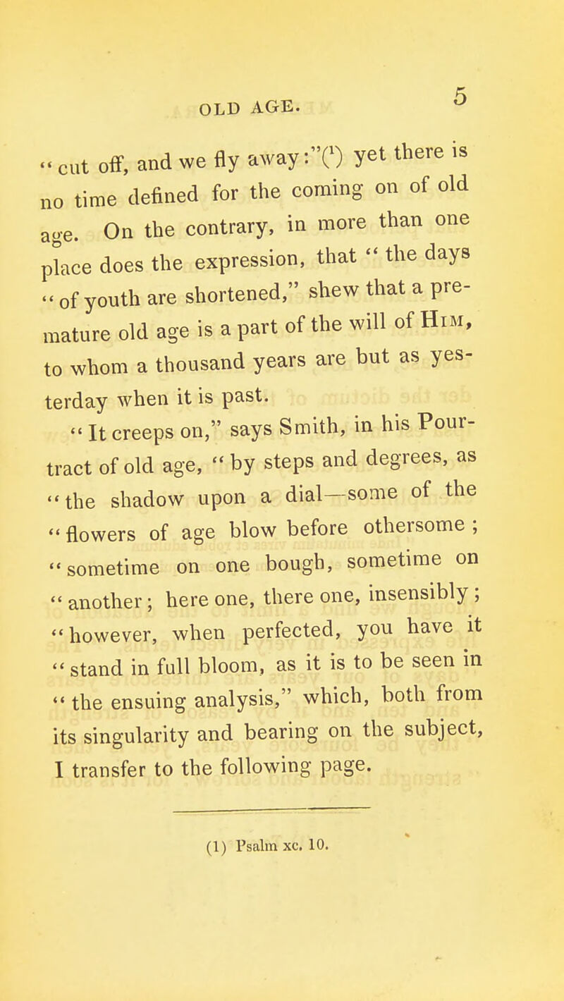 OLD AGE. ^ cut off, and we fly away :0 yet there is no time defined for the coming on of old ao-e. On the contrary, in more than one place does the expression, that - the days  of youth are shortened, shew that a pre- mature old age is a part of the will of Him, to whom a thousand years are but as yes- terday when it is past. - It creeps on, says Smith, in his Pour- tract of old age,  by steps and degrees, as the shadow upon a dial—some of the  flowers of age blow before othersome ; -sometime on one bough, sometime on another ; here one, there one, insensibly ; ''however, when perfected, you have it stand in full bloom, as it is to be seen in  the ensuing analysis, which, both from its singularity and bearing on the subject, I transfer to the following page. (1) Psalm xc. 10.