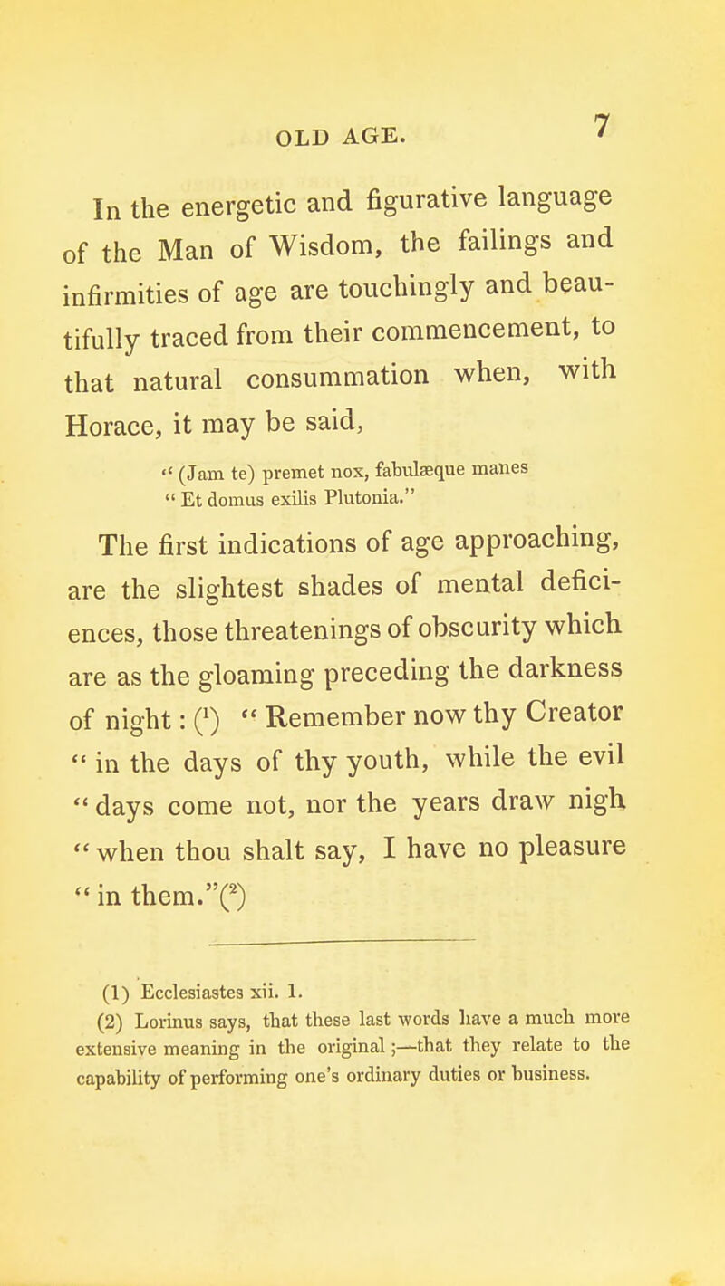 In the energetic and figurative language of the Man of Wisdom, the failings and infirmities of age are touchingly and beau- tifully traced from their commencement, to that natural consummation when, with Horace, it may be said,  (Jam te) premet nox, fabidseque manes  Et domus exilis Plutonia. The first indications of age approaching, are the slightest shades of mental defici- ences, those threatenings of obscurity which are as the gloaming preceding the darkness of night: Q)  Remember now thy Creator  in the days of thy youth, while the evil  days come not, nor the years draw nigh  when thou shalt say, I have no pleasure in them.C) (1) Ecclesiastes xii. 1. (2) Lorinus says, that these last words have a much more extensive meaning in the original;—that they relate to the capability of performing one's ordinary duties or business.