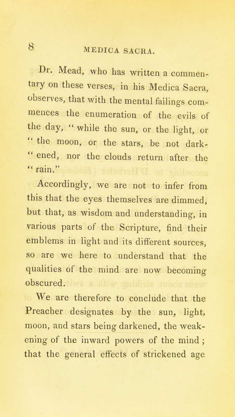 Dr. Mead, who has written a commen- tary on these verses, in his Medica Sacra, observes, that with the mental failings com- mences the enumeration of the evils of the day,  while the sun, or the light, or  the moon, or the stars, be not dark-  ened, nor the clouds return after the  rain. Accordingly, we are not to infer from this that the eyes themselves are dimmed, but that, as wisdom and understanding, in various parts of the Scripture, find their emblems in light and its different sources, so are we here to understand that the qualities of the mind are now becoming obscured. We are therefore to conclude that the Preacher designates by the sun, light, moon, and stars being darkened, the weak- ening of the inward powers of the mind; that the general effects of strickened age