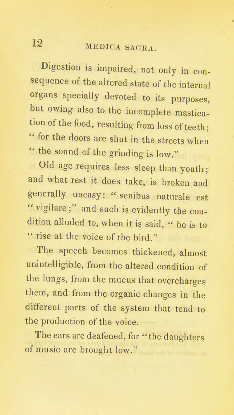 Digestion is impaired, not only in con- sequence of the altered state of the internal organs specially devoted to its purposes, but owing also to the incomplete mastica- tion of the food, resulting from loss of teeth:  for the doors are shut in the streets when  the sound of the grinding is low. Old age requires less sleep than youth; and what rest it does take, is broken and generally uneasy: senibus naturale est  vigilare; and such is evidently the con- dition alluded to, when it is said,  he is to  rise at the voice of the bird. The speech becomes thickened, almost unintelligible, from the altered condition of the lungs, from the mucus that overcharges them, and from the organic changes in the different parts of the system that tend to the production of the voice. The ears are deafened, for the daughters of music are brought low.